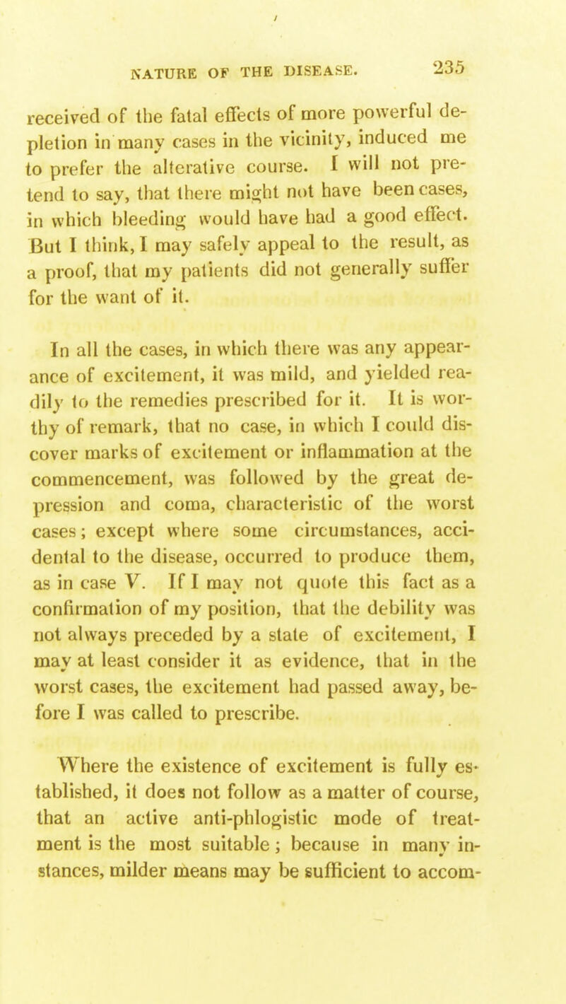 received of the fatal effects of more powerful de- pletion in many cases in the vicinity, induced me to prefer the alterative course. I will not pre- tend to say, that there might not have been cases, in which bleeding would have had a good effect. But I think, I may safely appeal to the result, as a proof, that my patients did not generally suffer for the want of it. In all the cases, in which there was any appear- ance of excitement, it was mild, and yielded rea- dily to the remedies prescribed for it. It is wor- thy of remark, that no case, in which I could dis- cover marks of excitement or inflammation at the commencement, was followed by the great de- pression and coma, characteristic of the worst cases; except where some circumstances, acci- dental to the disease, occurred to produce them, as in case V. If I may not quote this fact as a confirmation of my position, that the debility was not always preceded by a state of excitement, I may at least consider it as evidence, that in the worst cases, the excitement had passed away, be- fore I was called to prescribe. Where the existence of excitement is fully es- tablished, it does not follow as a matter of course, that an active anti-phlogistic mode of treat- ment is the most suitable; because in many in- stances, milder means may be sufficient to accom-