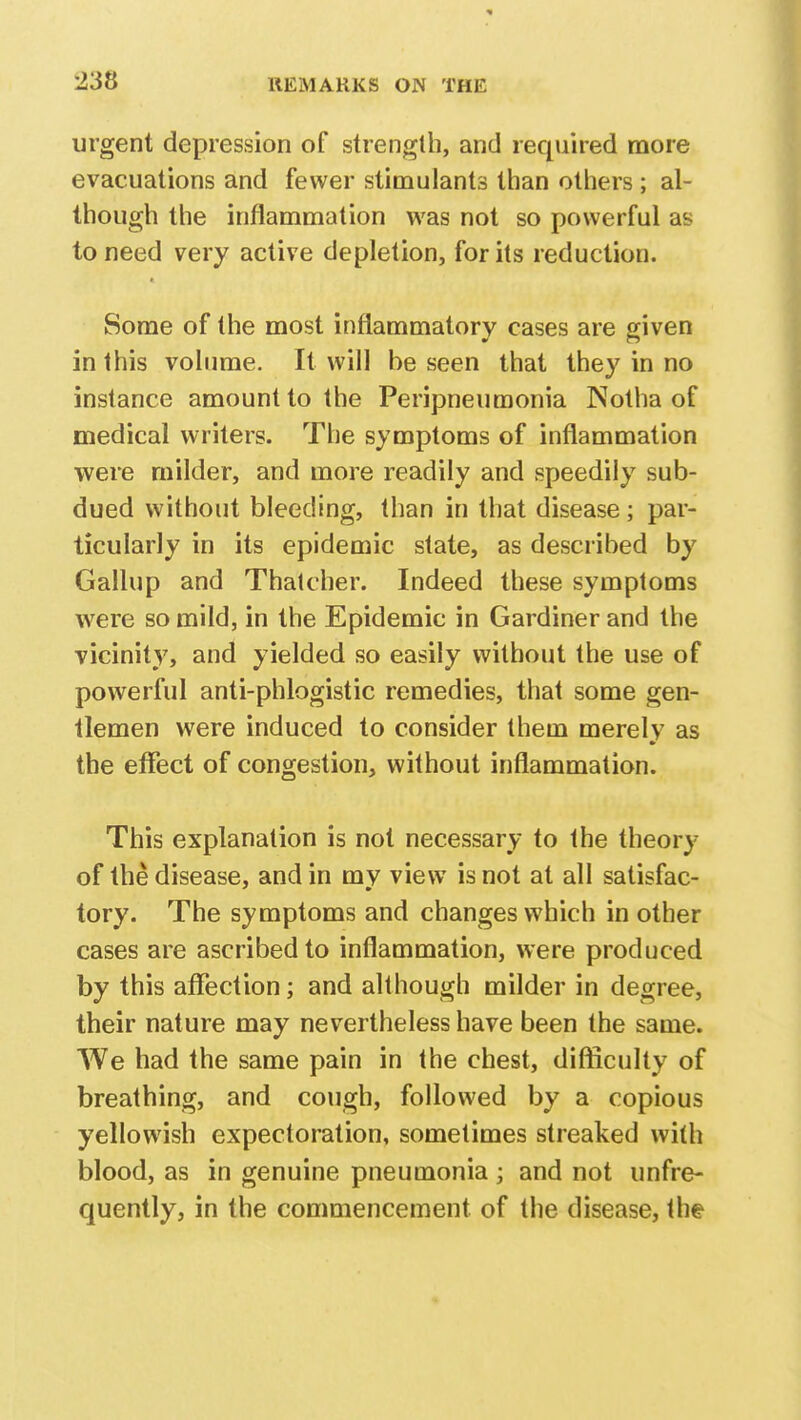 urgent depression of strength, and required more evacuations and fewer stimulants than others ; al- though the inflammation was not so powerful as to need very active depletion, for its reduction. Some of the most inflammatory cases are given in this volume. It will be seen that they in no instance amount to the Peripneumonia Notha of medical writers. The symptoms of inflammation were milder, and more readily and speedily sub- dued without bleeding, than in that disease; par- ticularly in its epidemic state, as described by Gallup and Thatcher. Indeed these symptoms were so mild, in the Epidemic in Gardiner and the vicinity, and yielded so easily without the use of powerful anti-phlogistic remedies, that some gen- tlemen were induced to consider them merely as the effect of congestion, without inflammation. This explanation is not necessary to the theory of the disease, and in my view is not at all satisfac- tory. The symptoms and changes which in other cases are ascribed to inflammation, were produced by this affection; and although milder in degree, their nature may nevertheless have been the same. We had the same pain in the chest, difficulty of breathing, and cough, followed by a copious yellowish expectoration, sometimes streaked with blood, as in genuine pneumonia ; and not unfre- quently, in the commencement of the disease, the