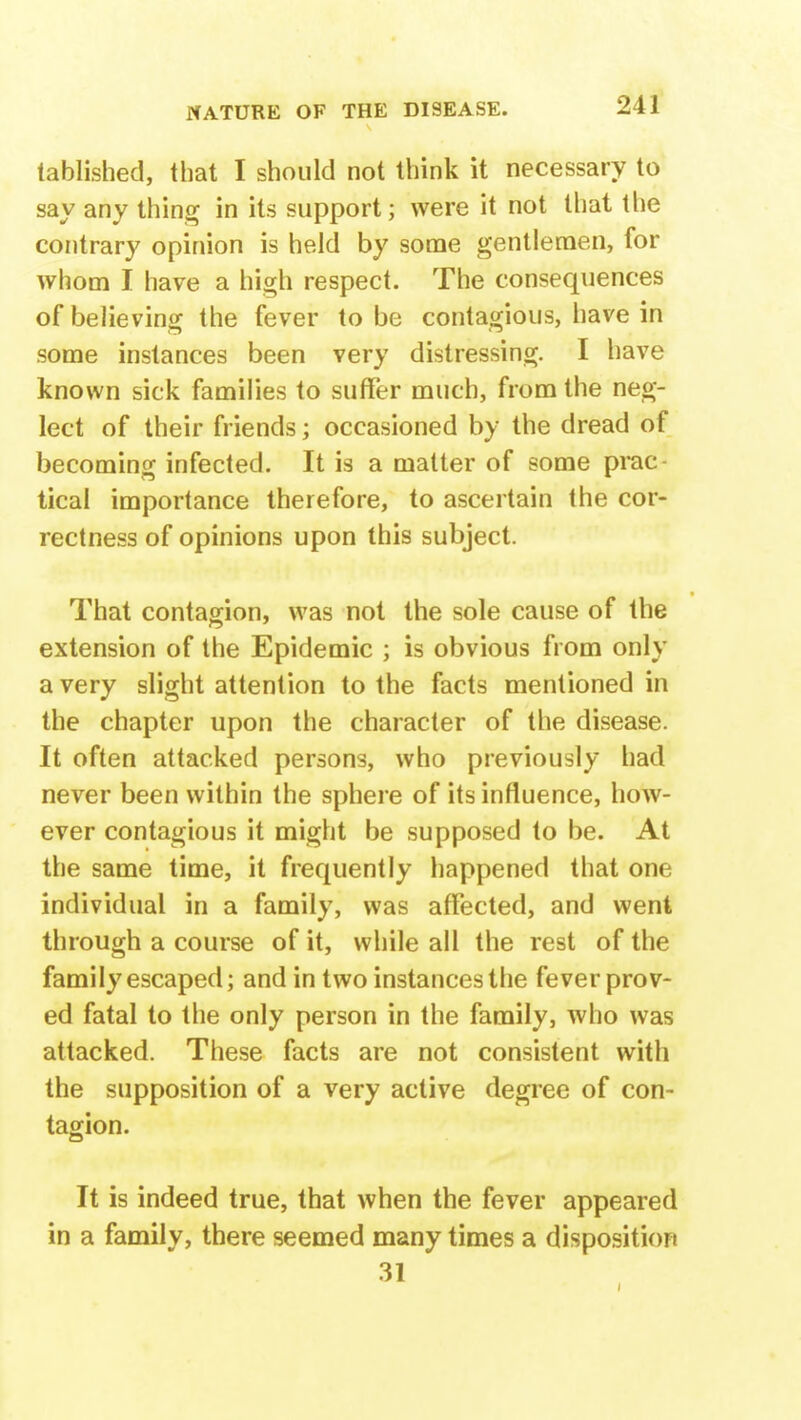 tablished, that I should not think it necessary to say any thing in its support; were it not that the contrary opinion is held by some gentlemen, for whom I have a high respect. The consequences of believing the fever to be contagious, have in some instances been very distressing. I have known sick families to suffer much, from the neg- lect of their friends; occasioned by the dread of becoming infected. It is a matter of some prac tical importance therefore, to ascertain the cor- rectness of opinions upon this subject. That contagion, was not the sole cause of the extension of the Epidemic ; is obvious from only a very slight attention to the facts mentioned in the chapter upon the character of the disease. It often attacked persons, who previously had never been within the sphere of its influence, how- ever contagious it might be supposed to be. At the same time, it frequently happened that one individual in a family, was affected, and went through a course of it, while all the rest of the family escaped; and in two instances the fever prov- ed fatal to the only person in the family, who was attacked. These facts are not consistent with the supposition of a very active degree of con- tagion. It is indeed true, that when the fever appeared in a family, there seemed many times a disposition 31