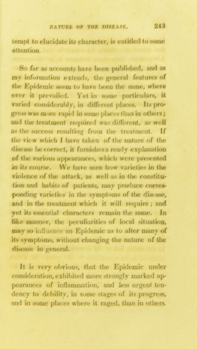 tempt to clut idate its character, **= entitled to some attention. ho far ah accounts have be< n pnbli.-hed, and an my information extend-, the general feat urea of the Epidemic w-w/j to have l>cen the name, where ever it prevailed. Vet in home particulars, it varied considerably, in diffe/eul places. Its pro-  • was more rapid in some places than in othersj and t(ie treatment required wa- different, as well as the success resulting from the treatment. If the view which J have taken of the nature of the disease l>e correct, it fu rnit>h< - ■■> ready explanation of tlie various ap|M-ara(u e>, which were presented in its course. We have seen how varieties in the violence of the attack, as well as in the const itu- tion and habits of patients, may province corres- ponding varieties in the symptom* of the disease, and in the treatment which it will require; and yet its essential characters remain the same. In like manner, the peculiarities of local situation, erjay so in an Epidemic as to alter many of its symptoms, without changing the nature of the disease in general. Jt is very obvious, that the Epidemic under consideration, exhibited more strongly marked ap- pearances of inflammation, and less urgent ten- dency to debility, in some stages of its progress, and in some places where it raged, than in others.