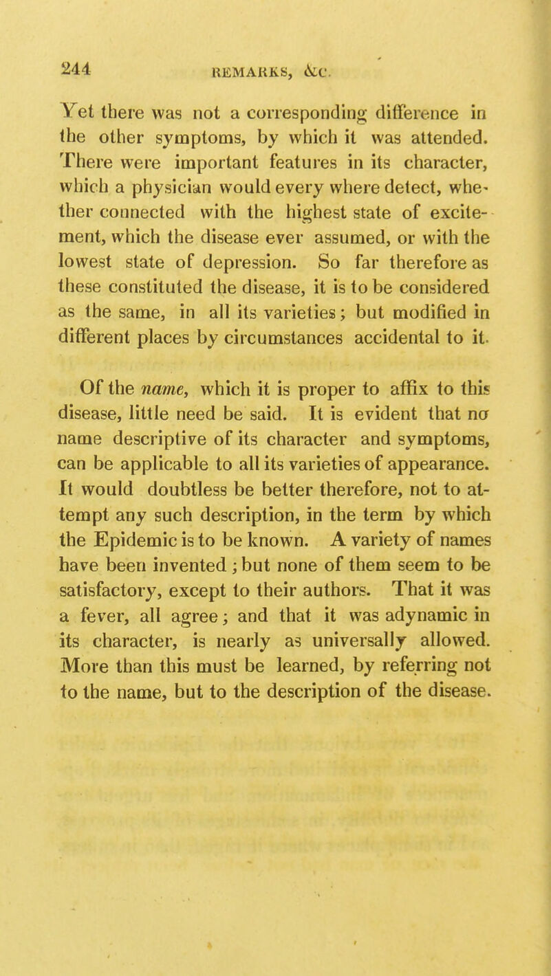 REMARKS, 6if Yet there was not a corresponding difference in the other symptoms, by which it was attended. There were important features in its character, which a physician would every where detect, whe- ther connected with the highest state of excite- ment, which the disease ever assumed, or with the lowest state of depression. So far therefore as these constituted the disease, it is to be considered as the same, in all its varieties; but modified in different places by circumstances accidental to it. Of the namey which it is proper to affix to this disease, little need be said. It is evident that no name descriptive of its character and symptoms, can be applicable to all its varieties of appearance. It would doubtless be better therefore, not to at- tempt any such description, in the term by which the Epidemic is to be known. A variety of names have been invented ; but none of them seem to be satisfactory, except to their authors. That it was a fever, all agree; and that it was adynamic in its character, is nearly as universally allowed. More than this must be learned, by referring not to the name, but to the description of the disease.