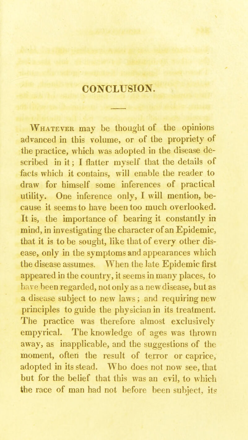 CONCLUSION. Whatever may be thought of the opinions advanced in this volume, or of the propriety of the practice, which was adopted in the disease de- scribed in it; I flatter mvself that the details of facts which it contains, will enable the reader to draw for himself some inferences of practical utility. One inference only, I will mention, be- cause it seems to have been too much overlooked. It is, the importance of bearing it constantly in mind, in investigating the character of an Epidemic, that it is to be sought, like that of every other dis- ease, only in the symptoms and appearances which the disease assumes. When the late Epidemic first appeared in the country, it seems in many places, to have been regarded, not only as a new disease, but as a disease subject to new laws; and requiring new principles to guide the physician in its treatment. The practice was therefore almost exclusively empyrical. The knowledge of ages was thrown away, as inapplicable, and the suggestions of the moment, often the result of terror or caprice, adopted in its stead. Who does not now see, that but for the belief that this was an evil, to which the race of man had not before been subject, \i>-