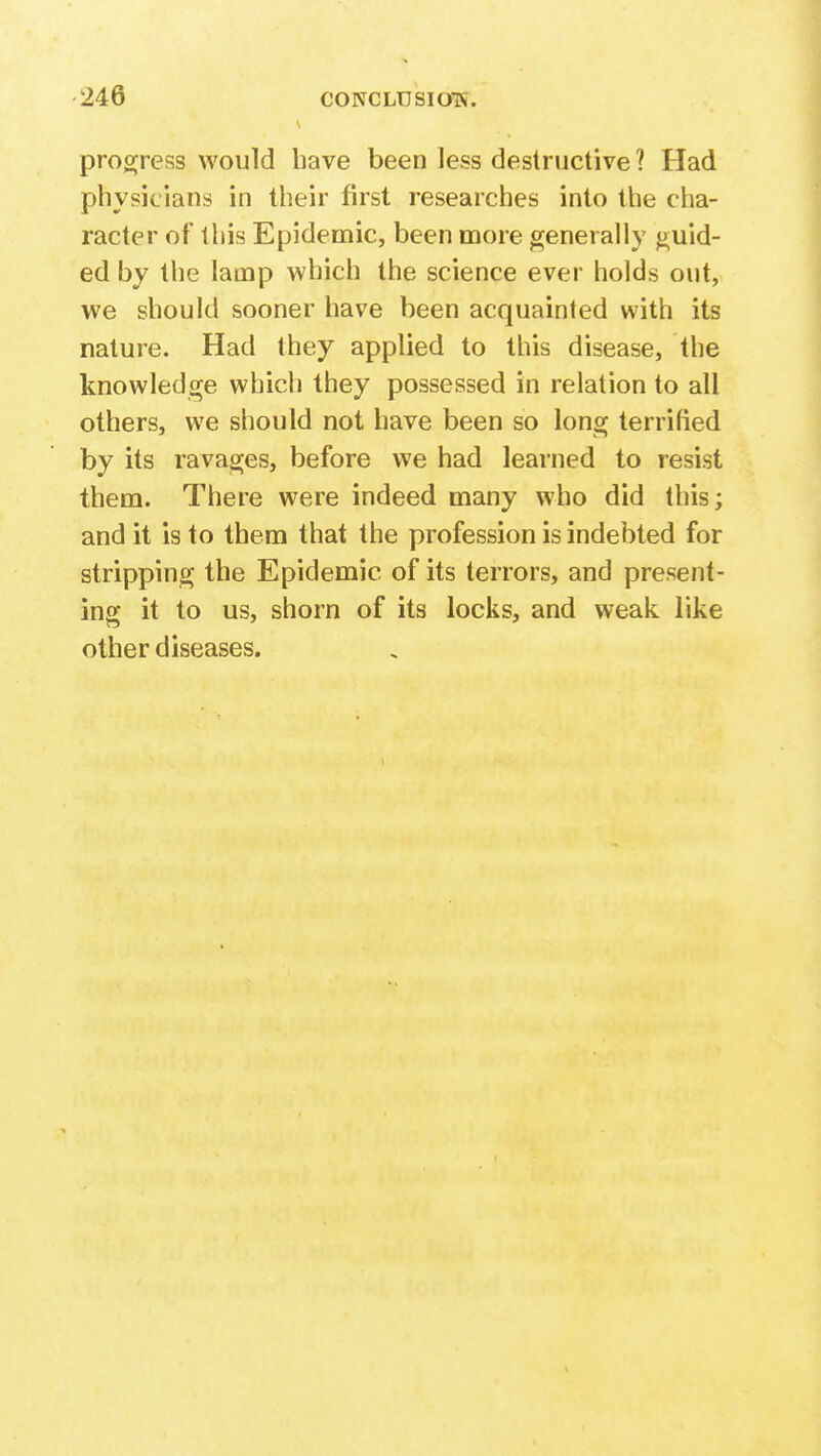 progress would have been less destructive ? Had physicians in their first researches into the cha- racter of this Epidemic, been more generally guid- ed by the lamp which the science ever holds out, we should sooner have been acquainted with its nature. Had they applied to this disease, the knowledge which they possessed in relation to all others, we should not have been so long terrified by its ravages, before we had learned to resist them. There were indeed many who did this; and it is to them that the profession is indebted for stripping the Epidemic of its terrors, and present- ing it to us, shorn of its locks, and weak like other diseases.