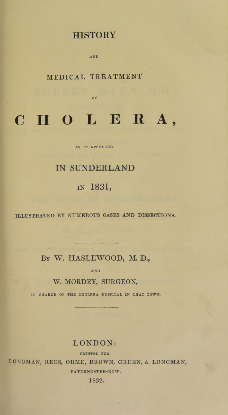HISTORY AND MEDICAL TREATMENT C H O LERA, AS IT APPEARED IN SUNDERLAND in 1831, ILLUSTRATED BY NUMEROUS CASES AND DISSECTIONS. By W. HASLEWOOD, M. D., AND W. MORDEY, SURGEON, IN CHARGE OF THE CHOLERA HOSPITAL IN THAT TOWN. LONDON: PRINTED FOR LONGMAN, REES, ORME, BROWN, GREEN, & LONGMAN, PATERNOSTER-ROW. 1832.