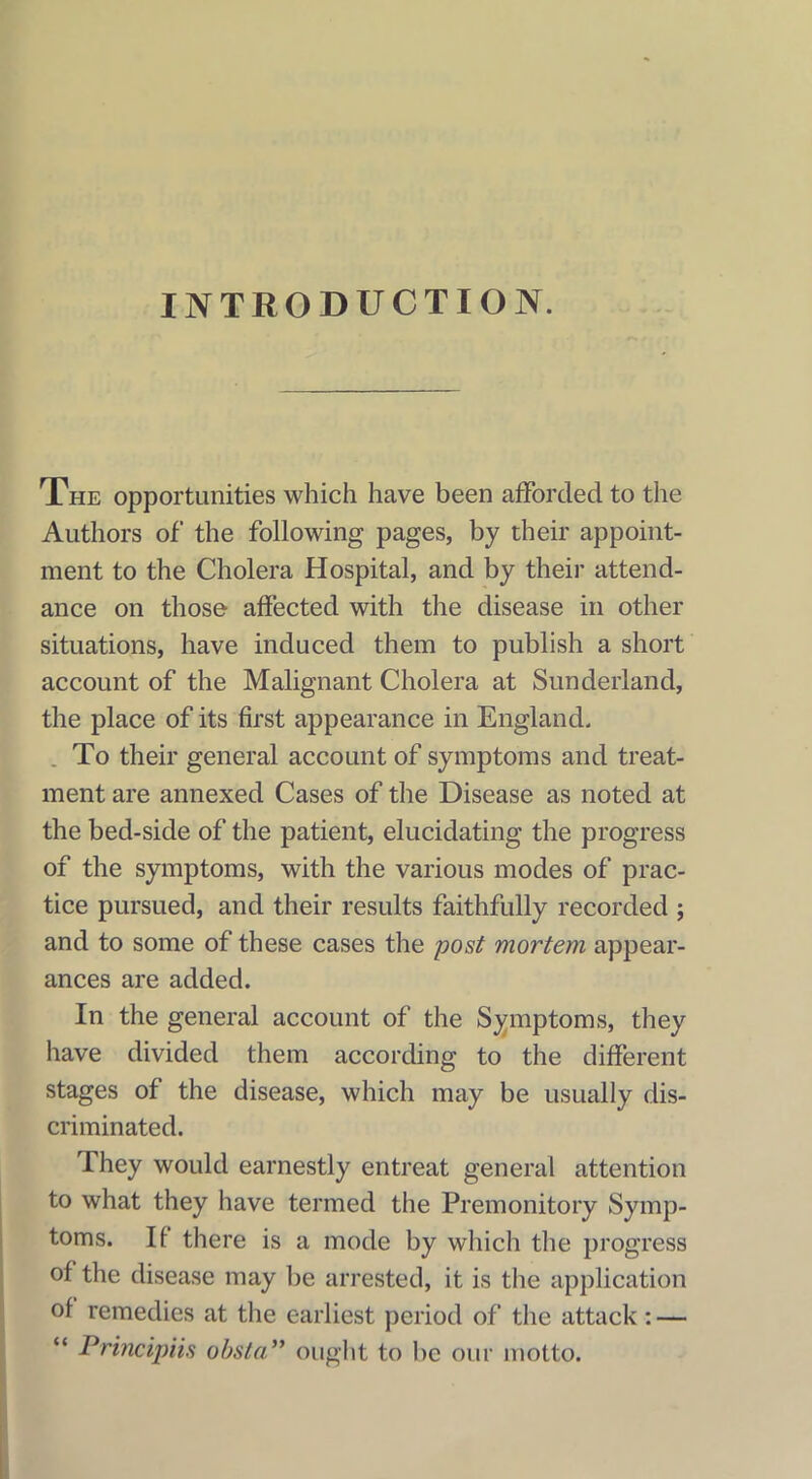 INTRODUCTION. The opportunities which have been afforded to the Authors of the following pages, by their appoint- ment to the Cholera Hospital, and by their attend- ance on those affected with the disease in other situations, have induced them to publish a short account of the Malignant Cholera at Sunderland, the place of its first appearance in England. . To their general account of symptoms and treat- ment are annexed Cases of the Disease as noted at the bed-side of the patient, elucidating the progress of the symptoms, with the various modes of prac- tice pursued, and their results faithfully recorded ; and to some of these cases the post mortem appear- ances are added. In the general account of the Symptoms, they have divided them according to the different stages of the disease, which may be usually dis- criminated. They would earnestly entreat general attention to what they have termed the Premonitory Symp- toms. If there is a mode by which the progress of the disease may be arrested, it is the application of remedies at the earliest period of the attack: — “ Principiis obsta” ought to be our motto.