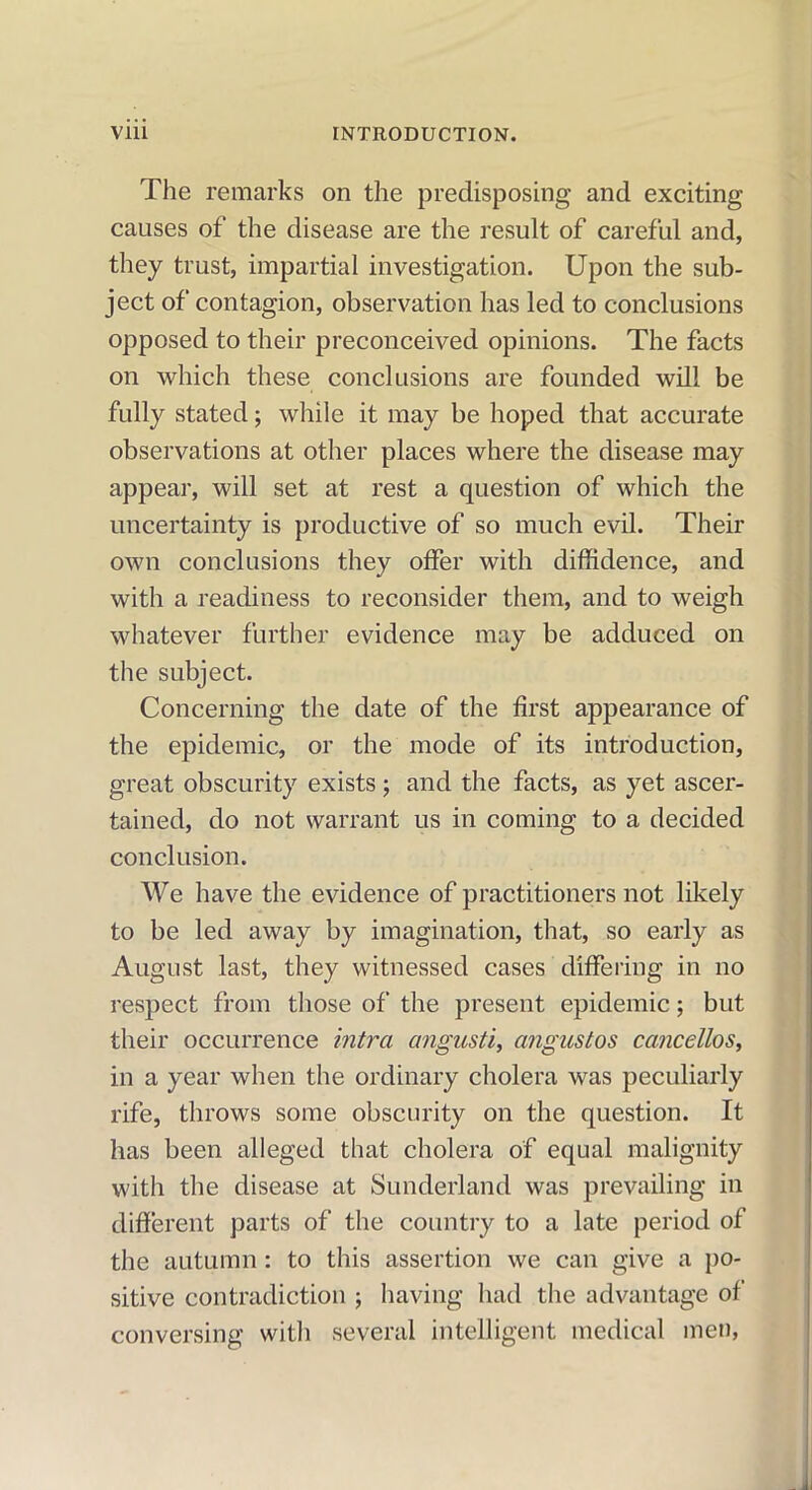 The remarks on the predisposing and exciting causes of the disease are the result of careful and, they trust, impartial investigation. Upon the sub- ject of contagion, observation has led to conclusions opposed to their preconceived opinions. The facts on which these conclusions are founded will be fully stated; while it may be hoped that accurate observations at other places where the disease may appear, will set at rest a question of which the uncertainty is productive of so much evil. Their own conclusions they offer with diffidence, and with a readiness to reconsider them, and to weigh whatever further evidence may be adduced on the subject. Concerning the date of the first appearance of the epidemic, or the mode of its introduction, great obscurity exists ; and the facts, as yet ascer- tained, do not warrant us in coming to a decided conclusion. We have the evidence of practitioners not likely to be led away by imagination, that, so early as August last, they witnessed cases differing in no respect from those of the present epidemic; but their occurrence intra angusti, angustos cancellos, in a year when the ordinary cholera was peculiarly rife, throws some obscurity on the question. It has been alleged that cholera of equal malignity with the disease at Sunderland was prevailing in different parts of the country to a late period of the autumn: to this assertion we can give a po- sitive contradiction ; having had the advantage of conversing with several intelligent medical men,