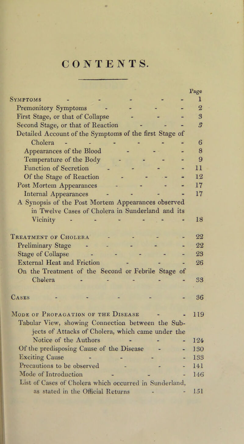 CONTENTS. Symptoms - - - - Premonitory Symptoms - First Stage, or that of Collapse - Second Stage, or that of Reaction - - Detailed Account of the Symptoms of the first Stage of Cholera - Appearances of the Blood - Temperature of the Body - - Function of Secretion - Of the Stage of Reaction - ... Post Mortem Appearances - - - Internal Appearances - - - A Synopsis of the Post Mortem Appearances observed in Twelve Cases of Cholera in Sunderland and its Vicinity - - - - Page 1 2 3 5 6 8 9 11 12 17 17 18 Treatment of Cholera - - - - 22 Preliminary Stage - - - - 22 Stage of Collapse - - - 23 External Heat and Friction - 26 On the Treatment of the Second or Febrile Stage of Cholera - - - 33 Cases - - - - - 36 Mode of Propagation of the Disease - - 119 Tabular View, showing Connection between the Sub- jects of Attacks of Cholera, which came under the Notice of the Authors - - - 124 Of the predisposing Cause of the Disease - - 130 Exciting Cause - - - - 133 Precautions to be observed - - 141 Mode of Introduction ... 146 List of Cases of Cholera which occurred in Sunderland, as stated in the Official Returns - 151