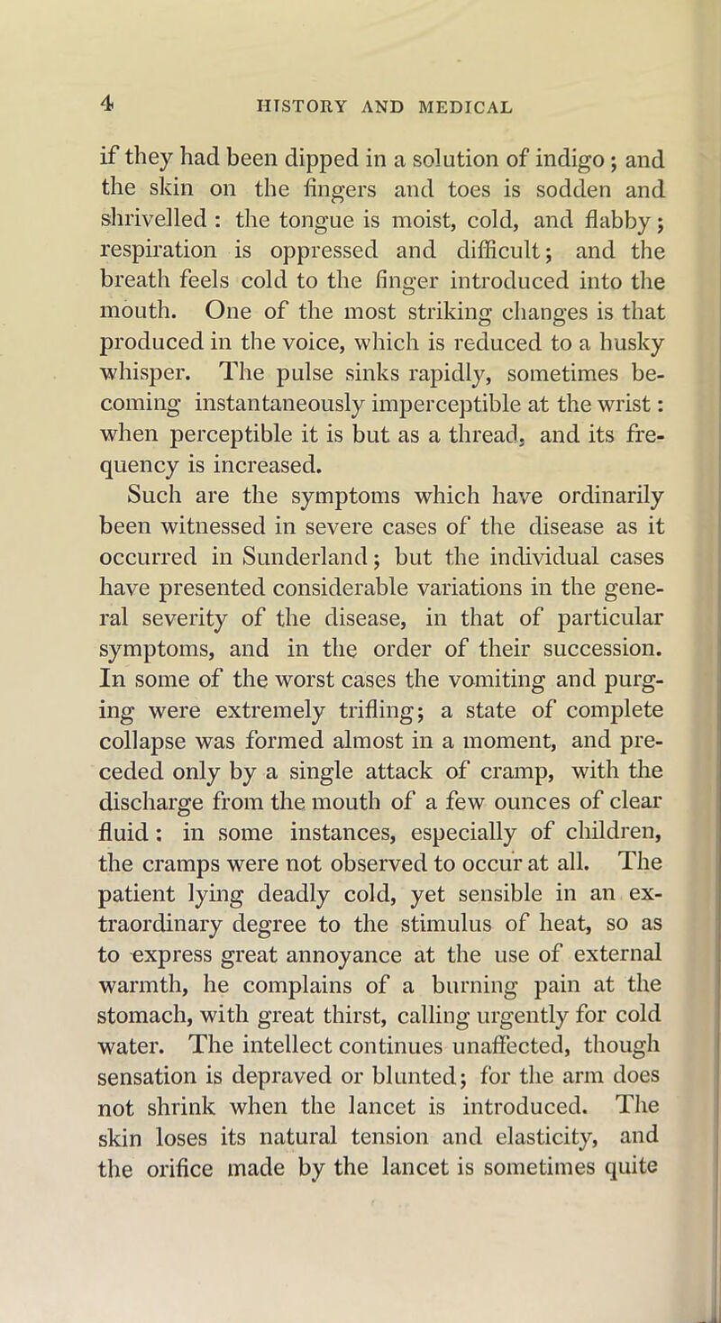 if they had been dipped in a solution of indigo; and the skin on the fingers and toes is sodden and shrivelled : the tongue is moist, cold, and flabby; respiration is oppressed and difficult; and the breath feels cold to the finger introduced into the mouth. One of the most striking: changes is that produced in the voice, which is reduced to a husky whisper. The pulse sinks rapidly, sometimes be- coming instantaneously imperceptible at the wrist: when perceptible it is but as a thread, and its fre- quency is increased. Such are the symptoms which have ordinarily been witnessed in severe cases of the disease as it occurred in Sunderland; but the individual cases have presented considerable variations in the gene- ral severity of the disease, in that of particular symptoms, and in the order of their succession. In some of the worst cases the vomiting and purg- ing were extremely trifling; a state of complete collapse was formed almost in a moment, and pre- ceded only by a single attack of cramp, with the discharge from the mouth of a few ounces of clear fluid : in some instances, especially of children, the cramps were not observed to occur at all. The patient lying deadly cold, yet sensible in an ex- traordinary degree to the stimulus of heat, so as to express great annoyance at the use of external warmth, he complains of a burning pain at the stomach, with great thirst, calling urgently for cold water. The intellect continues unaffected, though sensation is depraved or blunted; for the arm does not shrink when the lancet is introduced. The skin loses its natural tension and elasticity, and the orifice made by the lancet is sometimes quite