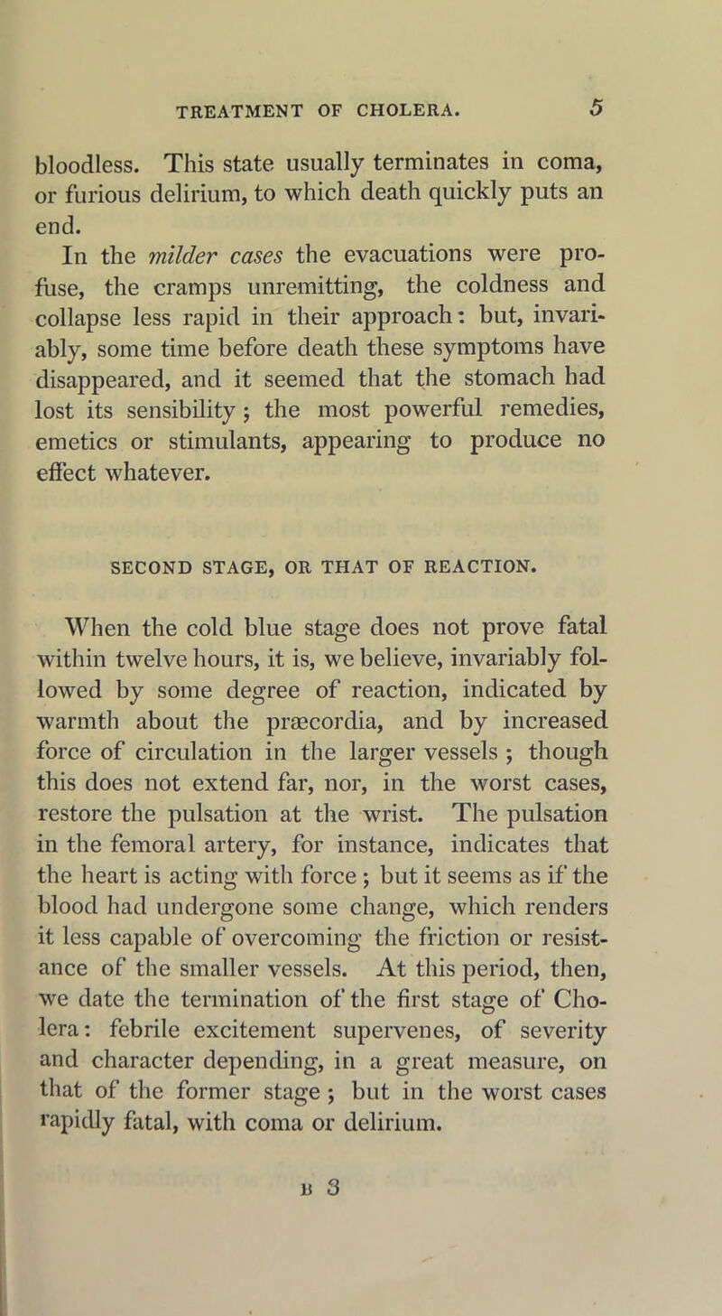 bloodless. This state usually terminates in coma, or furious delirium, to which death quickly puts an end. In the milder cases the evacuations were pro- fuse, the cramps unremitting, the coldness and collapse less rapid in their approach: but, invari- ably, some time before death these symptoms have disappeared, and it seemed that the stomach had lost its sensibility; the most powerful remedies, emetics or stimulants, appearing to produce no effect whatever. SECOND STAGE, OR THAT OF REACTION. When the cold blue stage does not prove fatal within twelve hours, it is, we believe, invariably fol- lowed by some degree of reaction, indicated by warmth about the praecordia, and by increased force of circulation in the larger vessels ; though this does not extend far, nor, in the worst cases, restore the pulsation at the wrist. The pulsation in the femoral artery, for instance, indicates that the heart is acting with force ; but it seems as if the blood had undergone some change, which renders it less capable of overcoming the friction or resist- ance of the smaller vessels. At this period, then, we date the termination of the first stage of Cho- lera: febrile excitement supervenes, of severity and character depending, in a great measure, on that of the former stage ; but in the worst cases rapidly fatal, with coma or delirium.
