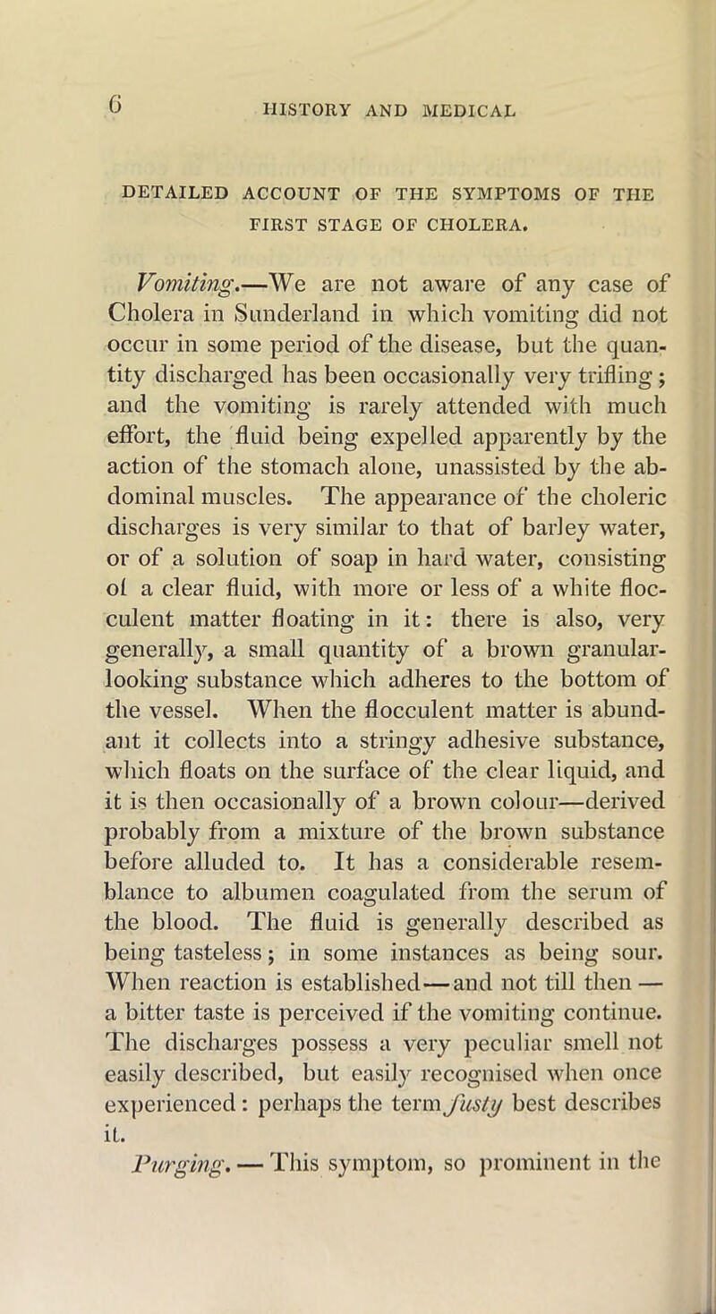 DETAILED ACCOUNT OF THE SYMPTOMS OF THE FIRST STAGE OF CHOLERA. Vomiting.—We are not aware of any case of Cholera in Sunderland in which vomiting did not occur in some period of the disease, but the quan- tity discharged has been occasionally very trifling; and the vomiting is rarely attended with much effort, the fluid being expelled apparently by the action of the stomach alone, unassisted by the ab- dominal muscles. The appearance of the choleric discharges is very similar to that of barley water, or of a solution of soap in hard water, consisting ol a clear fluid, with more or less of a white floc- culent matter floating in it: there is also, very generally, a small quantity of a brown granular- looking substance which adheres to the bottom of the vessel. When the flocculent matter is abund- ant it collects into a stringy adhesive substance, which floats on the surface of the clear liquid, and it is then occasionally of a brown colour—derived probably from a mixture of the brown substance before alluded to. It has a considerable resem- blance to albumen coagulated from the serum of the blood. The fluid is generally described as being tasteless; in some instances as being sour. When reaction is established—and not till then — a bitter taste is perceived if the vomiting continue. The discharges possess a very peculiar smell not easily described, but easily recognised when once experienced: perhaps the term fusty best describes it. Purging. — This symptom, so prominent in the