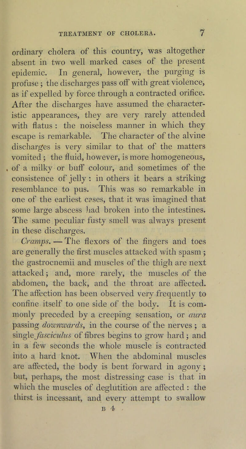 ordinary cholera of this country, was altogether absent in two well marked cases of the present epidemic. In general, however, the purging is profuse ; the discharges pass off with great violence, as if expelled by force through a contracted orifice. After the discharges have assumed the character- istic appearances, they are very rarely attended with flatus : the noiseless manner in which they escape is remarkable. The character of the alvine discharges is very similar to that of the matters vomited ; the fluid, however, is more homogeneous, . of a milky or buff colour, and sometimes of the consistence of jelly : in others it bears a striking resemblance to pus. This was so remarkable in one of the earliest cases, that it was imagined that some large abscess had broken into the intestines. The same peculiar fusty smell was always present in these discharges. Cramps.—The flexors of the fingers and toes are generally the first muscles attacked with spasm ; the gastrocnemii and muscles of the thigh are next attacked; and, more rarely, the muscles of the abdomen, the back, and the throat are affected. The affection has been observed very frequently to confine itself to one side of the body. It is com- monly preceded by a creeping sensation, or aura passing doxcmvards, in the course of the nerves ; a single fasciculus of fibres begins to grow hard ; and in a few seconds the whole muscle is contracted into a hard knot. When the abdominal muscles are affected, the body is bent forward in agony ; but, perhaps, the most distressing case is that in which the muscles of deglutition are affected : the thirst is incessant, and every attempt to swallow