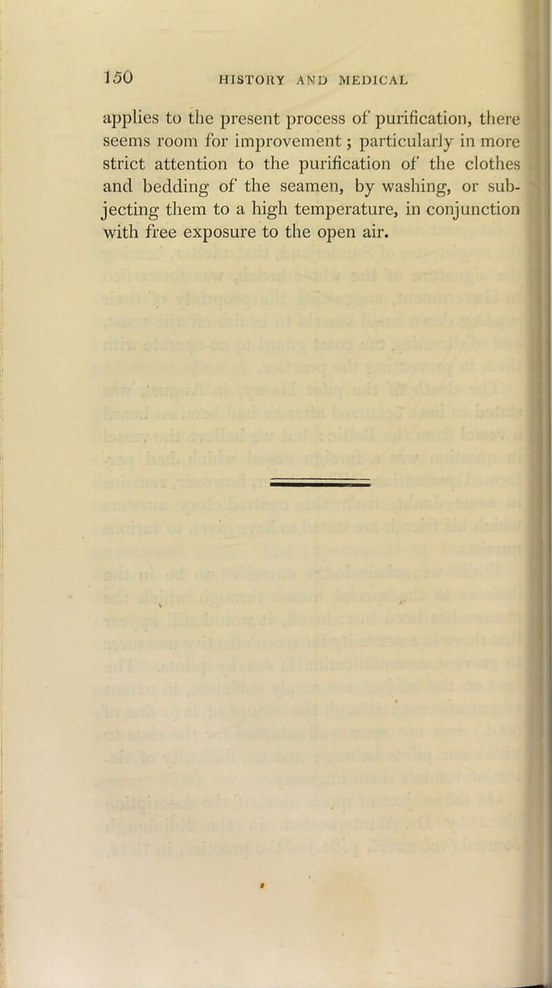 applies to the present process of purification, there seems room for improvement; particularly in more strict attention to the purification of the clothes and bedding of the seamen, by washing, or sub- jecting them to a high temperature, in conjunction with free exposure to the open air.
