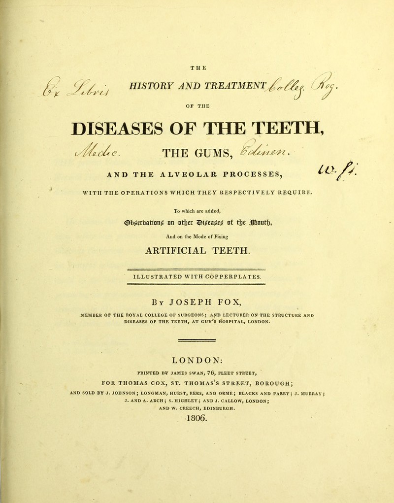 THE / y K HISTORY AND TREATMENT OF THE DISEASES OF THE TEETH, y/lde. THE GUMS, AND THE ALVEOLAR PROCESSES, *• WITH THE OPERATIONS WHICH THEY RESPECTIVELY REQUIRE. To which are added, <©b£erbatioti<s on otJjec q&igeatfeg of tfje J&nutf), And on the Mode of Fixing ARTIFICIAL TEETH. ILLUSTRATED WITH COPPERPLATES. By JOSEPH FOX, MEMBER OF THE ROYAL COLLEGE OF SURGEONS; AND LECTURER ON THE STRUCTURE AND DISEASES OF THE TEETH, AT GUY’S HOSPITAL, LONDON. LONDON: PRINTED BY JAMES SWAN, 76, FLEET STREET, FOR THOMAS COX, ST. THOMAS’S STREET, BOROUGH; AND SOLD EY J. JOHNSON; LONGMAN, HURST, REES, AND ORME ; BLACKS AND PARRY; J. MURRAY; J. AND A. ARCH ; S. HIGHLEY; AND J. CALLOW, LONDON; AND W. CREECH, EDINBURGH. 1806.