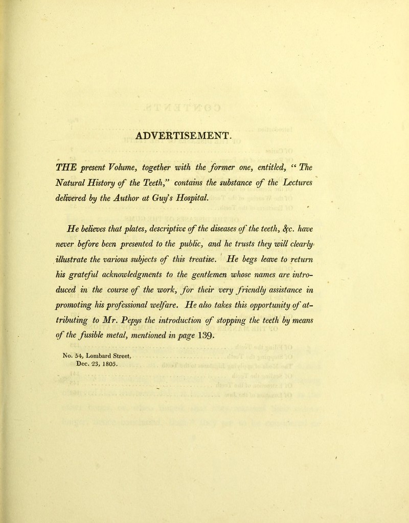 ADVERTISEMENT. THE present Volume, together with the former one, entitled, “ The Natural History of the Teeth f contains the substance of the Lectures delivered by the Author at Guy s Hospital. He believes that plates, descriptive of the diseases of the teeth, Sfc. have never before been presented to the public, and he trusts they will clearly- illustrate the various subjects of this treatise. He begs leave to return his grateful acknowledgments to the gentlemen whose names are intro- duced in the course of the work, for their very friendly assistance in promoting his professional welfare. He also takes this opportunity of at- tributing to Mr. Pepys the introduction of stopping the teeth by means of the fusible metal, mentioned in page 139- No. 54-, Lombard Street, Dec. 23, 1805.