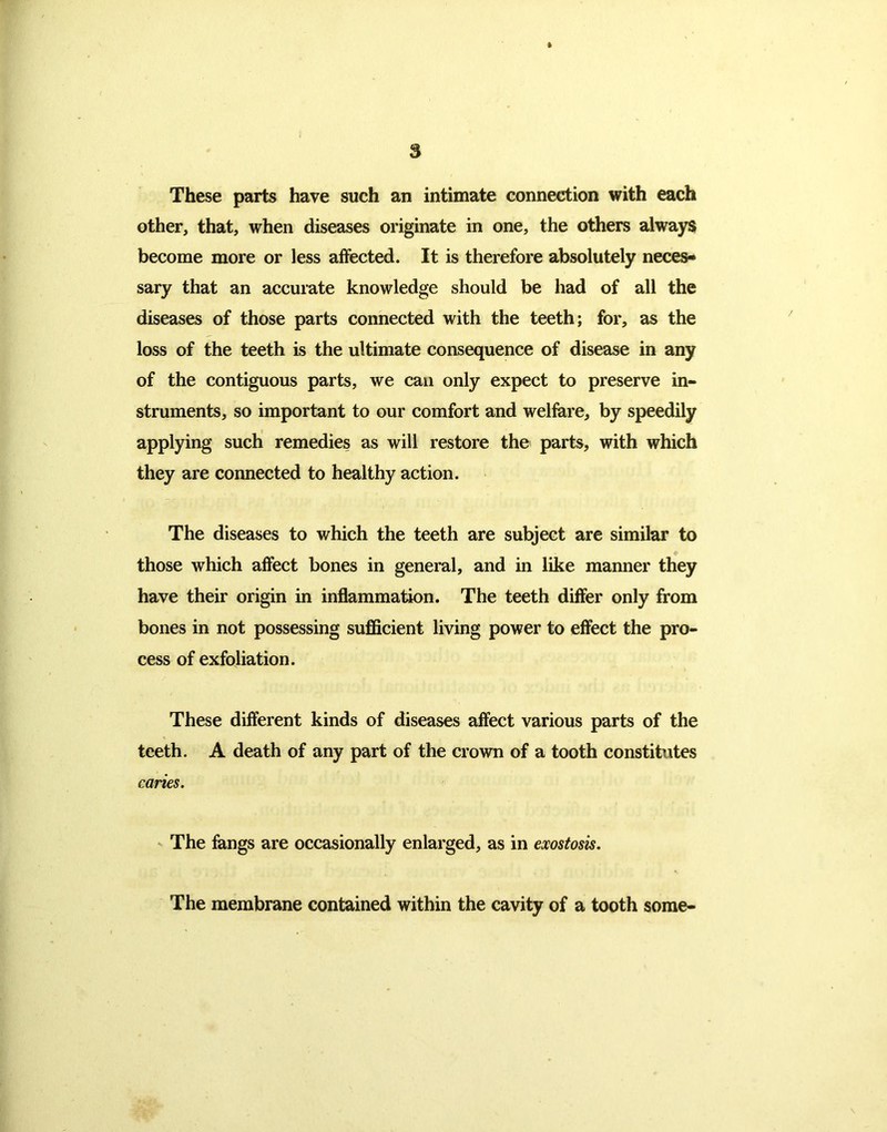 These parts have such an intimate connection with each other, that, when diseases originate in one, the others always become more or less affected. It is therefore absolutely neces- sary that an accurate knowledge should be had of all the diseases of those parts connected with the teeth; for, as the loss of the teeth is the ultimate consequence of disease in any of the contiguous parts, we can only expect to preserve in- struments, so important to our comfort and welfare, by speedily applying such remedies as will restore the parts, with which they are connected to healthy action. The diseases to which the teeth are subject are similar to those which affect bones in general, and in like manner they have their origin in inflammation. The teeth differ only from bones in not possessing sufficient living power to effect the pro- cess of exfoliation. These different kinds of diseases affect various parts of the teeth. A death of any part of the crown of a tooth constitutes caries. The fangs are occasionally enlarged, as in exostosis. The membrane contained within the cavity of a tooth some-