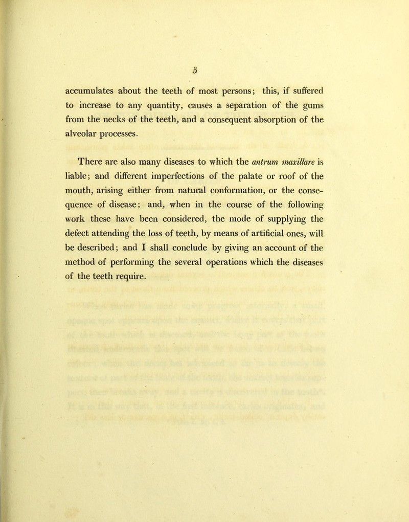 M O accumulates about the teeth of most persons; this, if suffered to increase to any quantity, causes a separation of the gums from the necks of the teeth, and a consequent absorption of the alveolar processes. There are also many diseases to which the antrum maxillare is liable; and different imperfections of the palate or roof of the mouth, arising either from natural conformation, or the conse- quence of disease; and, when in the course of the following work these have been considered, the mode of supplying the defect attending the loss of teeth, by means of artificial ones, will be described; and I shall conclude by giving an account of the method of performing the several operations which the diseases of the teeth require.