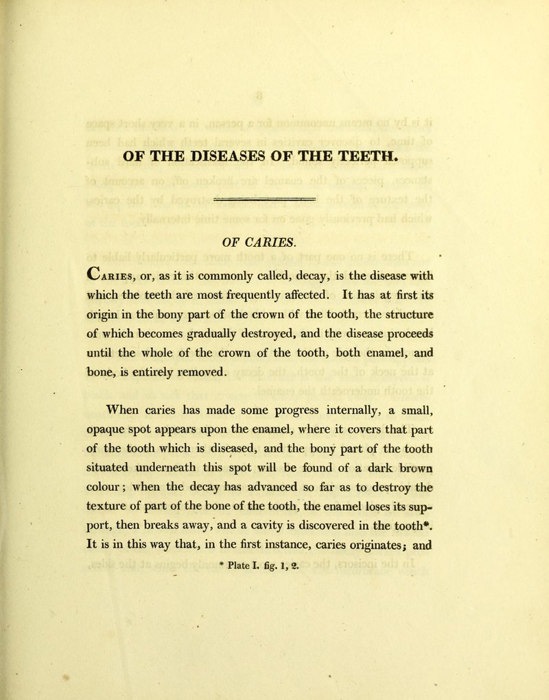 OF THE DISEASES OF THE TEETH OF CARIES. Caries, or, as it is commonly called, decay, is the disease with which the teeth are most frequently affected. It has at first its origin in the bony part of the crown of the tooth, the structure of which becomes gradually destroyed, and the disease proceeds until the whole of the crown of the tooth, both enamel, and bone, is entirely removed. When caries has made some progress internally, a small, opaque spot appears upon the enamel, where it covers that part of the tooth which is diseased, and the bony part of the tooth situated underneath this spot will be found of a dark brown colour; when the decay has advanced so far as to destroy the texture of part of the bone of the tooth, the enamel loses its sup- port, then breaks away, and a cavity is discovered in the tooth*. It is in this way that, in the first instance, caries originates; and