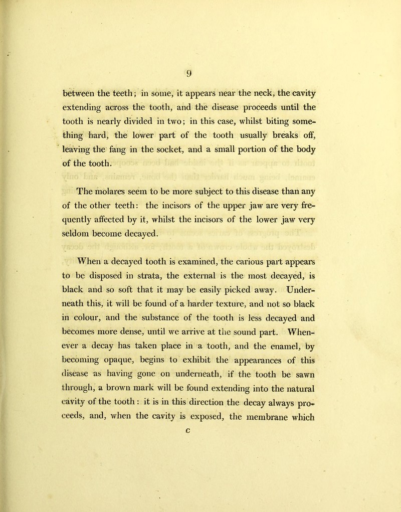 between the teeth; in some, it appears near the neck, the cavity extending across the tooth, and the disease proceeds until the tooth is nearly divided in two; in this case, whilst biting some- thing hard, the lower part of the tooth usually breaks off, leaving the fang in the socket, and a small portion of the body of the tooth. The molares seem to be more subject to this disease than any of the other teeth: the incisors of the upper jaw are very fre- quently affected by it, whilst the incisors of the lower jaw very seldom become decayed. When a decayed tooth is examined, the carious part appears to be disposed in strata, the external is the most decayed, is black and so soft that it may be easily picked away. Under- neath this, it will be found of a harder texture, and not so black in colour, and the substance of the tooth is less decayed and becomes more dense, until we arrive at the sound part. When- ever a decay has taken place in a tooth, and the enamel, by becoming opaque, begins to exhibit the appearances of this disease as having gone on underneath, if the tooth be sawn through, a brown mark will be found extending into the natural cavity of the tooth : it is in this direction the decay always pro- ceeds, and, when the cavity is exposed, the membrane which c