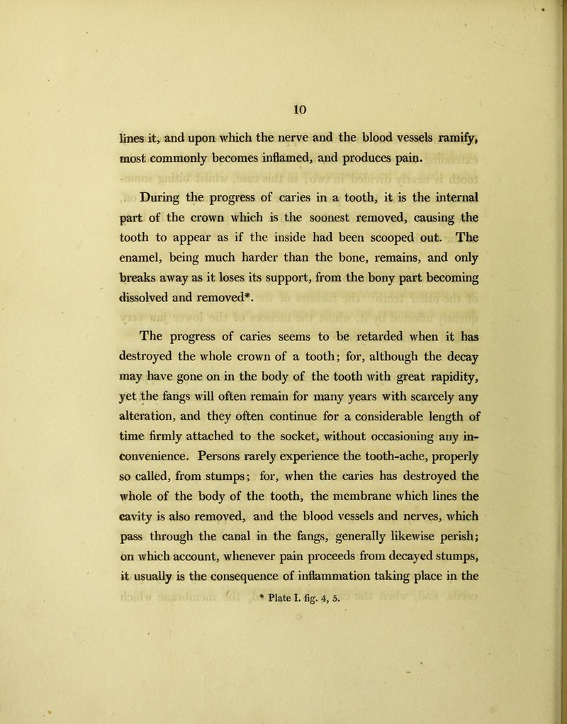 lines it, and upon which the nerve and the blood vessels ramify, most commonly becomes inflamed, and produces pain. During the progress of caries in a tooth, it is the internal part of the crown which is the soonest removed, causing the tooth to appear as if the inside had been scooped out. The enamel, being much harder than the bone, remains, and only breaks away as it loses its support, from the bony part becoming dissolved and removed*. The progress of caries seems to be retarded when it has destroyed the whole crown of a tooth; for, although the decay may have gone on in the body of the tooth with great rapidity, yet the fangs will often remain for many years with scarcely any alteration, and they often continue for a considerable length of time firmly attached to the socket, without occasioning any in- convenience. Persons rarely experience the tooth-ache, properly so called, from stumps; for, when the caries has destroyed the whole of the body of the tooth, the membrane which lines the cavity is also removed, and the blood vessels and nerves, which pass through the canal in the fangs, generally likewise perish; on which account, whenever pain proceeds from decayed stumps, it usually is the consequence of inflammation taking place in the * Plate I. fig. 4, 5.