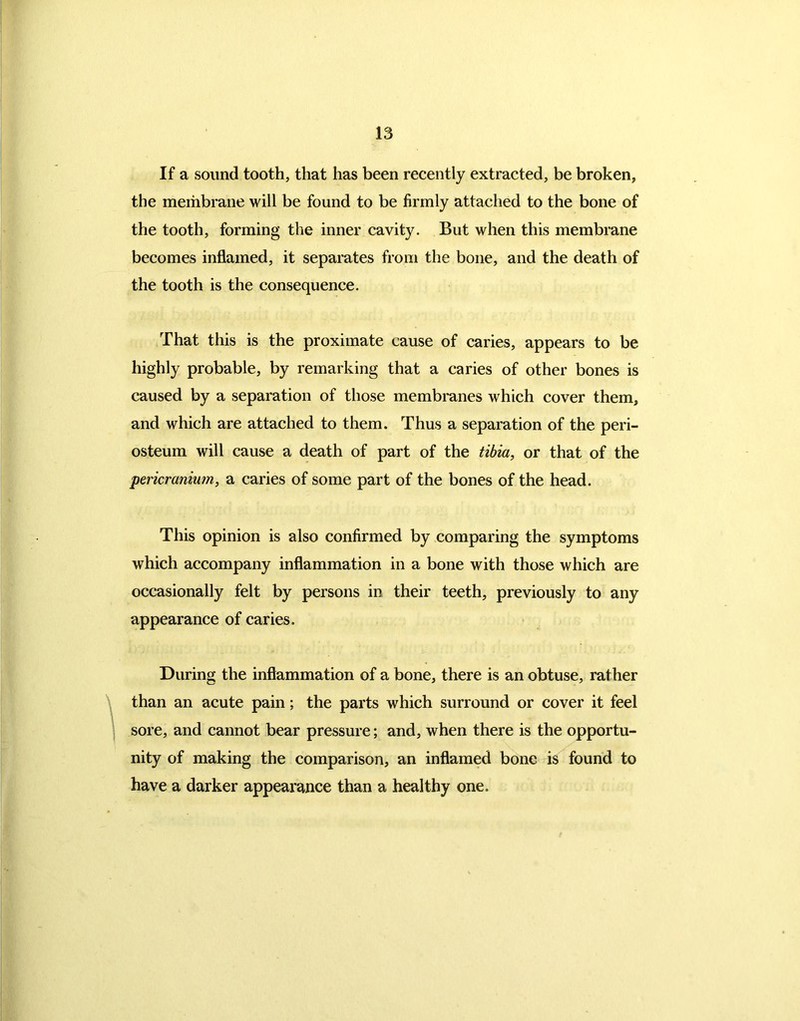 If a sound tooth, that has been recently extracted, be broken, the membrane will be found to be firmly attached to the bone of the tooth, forming the inner cavity. But when this membrane becomes inflamed, it separates from the bone, and the death of the tooth is the consequence. That this is the proximate cause of caries, appears to be highly probable, by remarking that a caries of other bones is caused by a separation of those membranes which cover them, and which are attached to them. Thus a separation of the peri- osteum will cause a death of part of the tibia, or that of the pericranium, a caries of some part of the bones of the head. This opinion is also confirmed by comparing the symptoms which accompany inflammation in a bone with those which are occasionally felt by persons in their teeth, previously to any appearance of caries. During the inflammation of a bone, there is an obtuse, rather than an acute pain; the parts which surround or cover it feel sore, and cannot bear pressure; and, when there is the opportu- nity of making the comparison, an inflamed bone is found to have a darker appearance than a healthy one.