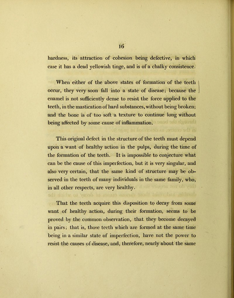 hardness, its attraction of cohesion being defective, in which case it has a dead yellowish tinge, and is of a chalky consistence. When either of the above states of formation of the teeth occur, they very soon fall into a state of disease; because the enamel is not sufficiently dense to resist the force applied to the teeth, in the mastication of hard substances, without being broken; and the bone is of too soft a texture to continue long without being affected by some cause of inflammation. This original defect in the structure of the teeth must depend upon a want of healthy action in the pulps, during the time of the formation of the teeth. It is impossible to conjecture what can be the cause of this imperfection, but it is very singular, and also very certain, that the same kind of structure may be ob- served in the teeth of many individuals in the same family, who, in all other respects, are very healthy. That the teeth acquire this disposition to decay from some want of healthy action, during their formation, seems to be proved by the common observation, that they become decayed in pairs; that is, those teeth which are formed at the same time being in a similar state of imperfection, have not the power to resist the causes of disease, and, therefore, nearly about the same