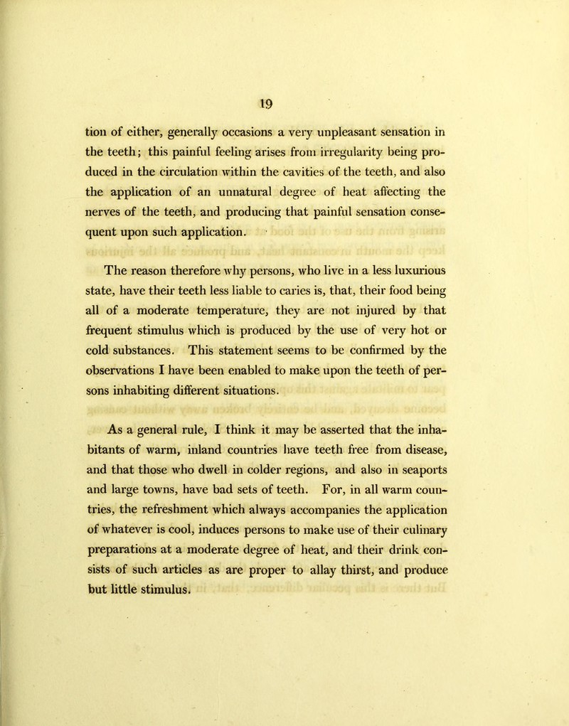 tion of either, generally occasions a very unpleasant sensation in the teeth; this painful feeling arises from irregularity being pro- duced in the circulation within the cavities of the teeth, and also the application of an unnatural degree of heat affecting the nerves of the teeth, and producing that painful sensation conse- quent upon such application. The reason therefore why persons, who live in a less luxurious state, have their teeth less liable to caries is, that, their food being all of a moderate temperature, they are not injured by that frequent stimulus which is produced by the use of very hot or cold substances. This statement seems to be confirmed by the observations I have been enabled to make upon the teeth of per- sons inhabiting different situations. As a general rule, I think it may be asserted that the inha- bitants of warm, inland countries have teeth free from disease, and that those who dwell in colder regions, and also in seaports and large towns, have bad sets of teeth. For, in all warm coun- tries, the refreshment which always accompanies the application of whatever is cool, induces persons to make use of their culinary preparations at a moderate degree of heat, and their drink con- sists of such articles as are proper to allay thirst, and produce but little stimulus.