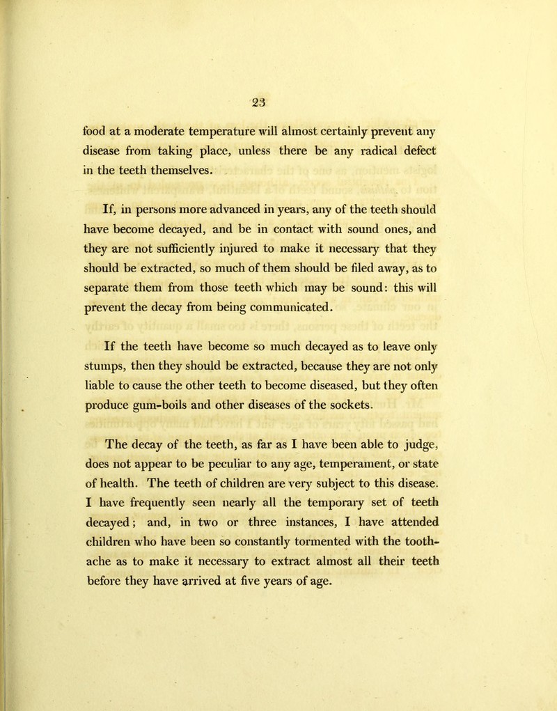 food at a moderate temperature will almost certainly prevent any disease from taking place, unless there be any radical defect in the teeth themselves. If, in persons more advanced in years, any of the teeth should have become decayed, and be in contact with sound ones, and they are not sufficiently injured to make it necessary that they should be extracted, so much of them should be filed away, as to separate them from those teeth which may be sound: this will prevent the decay from being communicated. If the teeth have become so much decayed as to leave only stumps, then they should be extracted, because they are not only liable to cause the other teeth to become diseased, but they often produce gum-boils and other diseases of the sockets. The decay of the teeth, as far as I have been able to judge, does not appear to be peculiar to any age, temperament, or state of health. The teeth of children are very subject to this disease. I have frequently seen nearly all the temporary set of teeth decayed; and, in two or three instances, I have attended children who have been so constantly tormented with the tooth- ache as to make it necessary to extract almost all their teeth before they have arrived at five years of age.