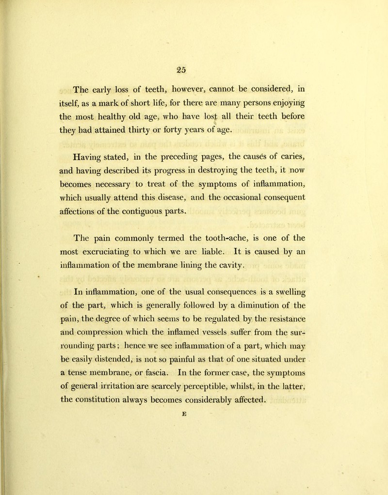 The early loss of teeth, however, cannot be considered, in itself, as a mark of short life, for there are many persons enjoying the most healthy old age, who have lost all their teeth before they had attained thirty or forty years of age. Having stated, in the preceding pages, the causes of caries, and having described its progress in destroying the teeth, it now becomes necessary to treat of the symptoms of inflammation, which usually attend this disease, and the occasional consequent affections of the contiguous parts. The pain commonly termed the tooth-ache, is one of the most excruciating to which we are liable. It is caused by an inflammation of the membrane lining the cavity. In inflammation, one of the usual consequences is a swelling of the part, which is generally followed by a diminution of the pain, the degree of which seems to be regulated by the resistance and compression which the inflamed vessels suffer from the sur- rounding parts; hence we see inflammation of a part, which may be easily distended, is not so painful as that of one situated under a tense membrane, or fascia. In the former case, the symptoms of general irritation are scarcely perceptible, whilst, in the latter, the constitution always becomes considerably affected. E