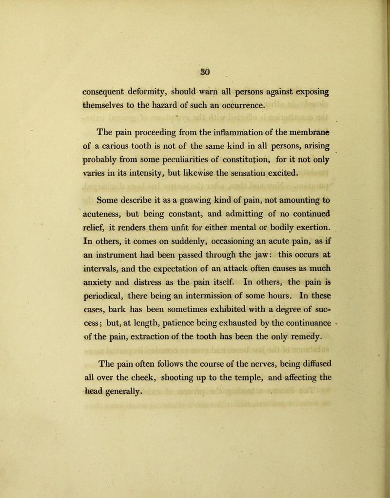 consequent deformity, should warn all persons against exposing themselves to the hazard of such an occurrence. The pain proceeding from the inflammation of the membrane of a carious tooth is not of the same kind in all persons, arising probably from some peculiarities of constitution, for it not only varies in its intensity, but likewise the sensation excited. Some describe it as a gnawing kind of pain, not amounting to acuteness, but being constant, and admitting of no continued relief, it renders them unfit for either mental or bodily exertion. In others, it comes on suddenly, occasioning an acute pain, as if an instrument had been passed through the jaw: this occurs at intervals, and the expectation of an attack often causes as much anxiety and distress as the pain itself. In others, the pain is periodical, there being an intermission of some hours. In these cases, bark has been sometimes exhibited with a degree of suc- cess ; but, at length, patience being exhausted by the continuance of the pain, extraction of the tooth has been the only remedy. The pain often follows the course of the nerves, being diffused all over the cheek, shooting up to the temple, and affecting the head generally.