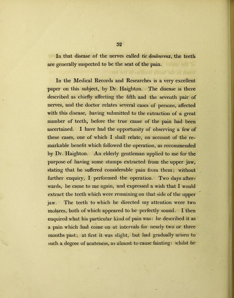 In that disease of the nerves called tic douloureux, the teeth are generally suspected to be the seat of the pain. In the Medical Records and Researches is a very excellent paper on this subject, by Dr. Haighton. The disease is there described as chiefly affecting the fifth and the seventh pair of nerves, and the doctor relates several cases of persons, affected with this disease, having submitted to the extraction of a great number of teeth, before the true cause of the pain had been ascertained. I have had the opportunity of observing a few of these cases, one of which I shall relate, on account of the re- markable benefit which followed the operation, as recommended by Dr. Haighton. An elderly gentleman applied to me for the purpose of having some stumps extracted from the upper jaw, stating that he suffered considerable pain from them; without further enquiry, I performed the operation. Two days after- wards, he came to me again, and expressed a wish that I would extract the teeth which were remaining on that side of the upper jaw. The teeth to which he directed my attention were two molares, both of which appeared to be perfectly sound. I then enquired what his particular kind of pain was: he described it as a pain which had come on at intervals for nearly two or three months past; at first it was slight, but had gradually arisen to such a degree of acuteness, as almost to cause fainting: whilst he