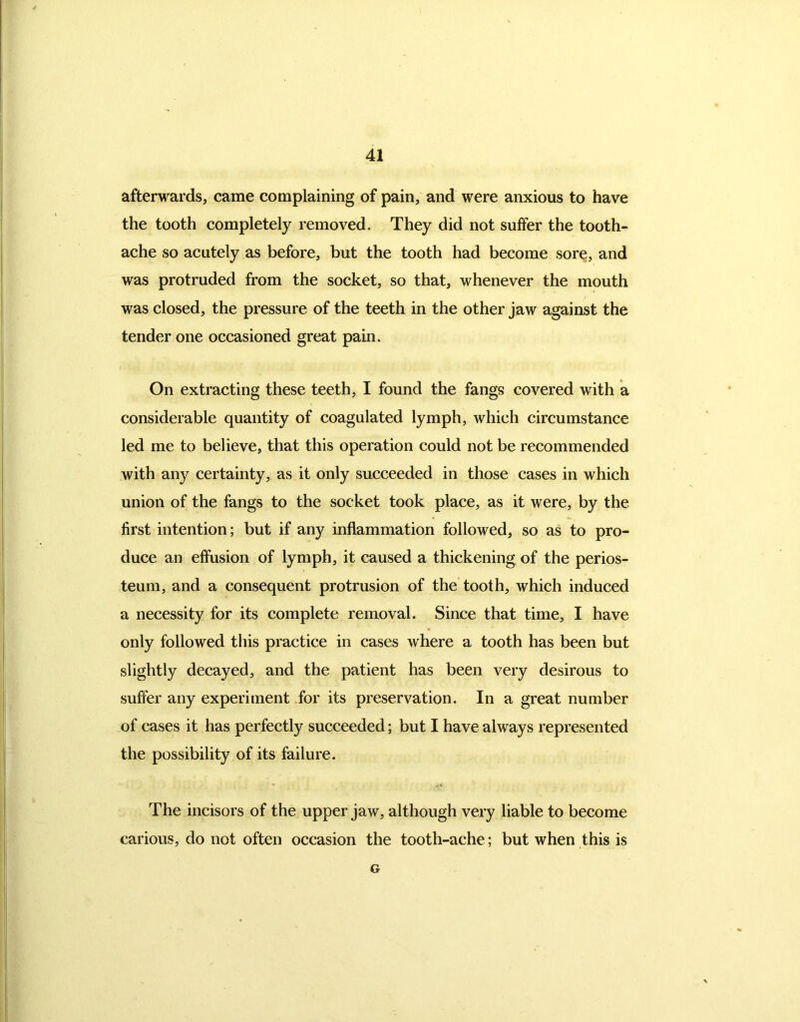 afterwards, came complaining of pain, and were anxious to have the tooth completely removed. They did not suffer the tooth- ache so acutely as before, but the tooth had become sore, and was protruded from the socket, so that, whenever the mouth was closed, the pressure of the teeth in the other jaw against the tender one occasioned great pain. On extracting these teeth, I found the fangs covered with a considerable quantity of coagulated lymph, which circumstance led me to believe, that this operation could not be recommended with any certainty, as it only succeeded in those cases in which union of the fangs to the socket took place, as it were, by the first intention; but if any inflammation followed, so as to pro- duce an effusion of lymph, it caused a thickening of the perios- teum, and a consequent protrusion of the tooth, which induced a necessity for its complete removal. Since that time, I have only followed this practice in cases where a tooth has been but slightly decayed, and the patient has been very desirous to suffer any experiment for its preservation. In a great number of cases it has perfectly succeeded; but I have always represented the possibility of its failure. The incisors of the upper jaw, although very liable to become carious, do not often occasion the tooth-ache; but when this is G