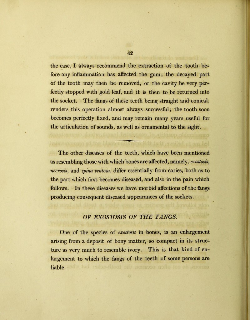 the case, I always recommend the extraction of the tooth be- fore any inflammation has affected the gum; the decayed part of the tooth may then be removed, or the cavity be very per- fectly stopped with gold leaf, and it is then to be returned into the socket. The fangs of these teeth being straight and: conical, renders this operation almost always successful; the tooth soon becomes perfectly fixed, and may remain many years useful for the articulation of sounds, as well as ornamental to the sight. The other diseases of the teeth, which have been mentioned as resembling those with which bones are affected, namely, exostosis, necrosis, and spina ventosa, differ essentially from caries, both as to the part which first becomes diseased, and also in the pain which follows. In these diseases we have morbid affections of the fangs producing consequent diseased appearances of the sockets. OF EXOSTOSIS OF THE FANGS. One of the species of exostosis in bones, is an enlargement arising from a deposit of bony matter, so compact in its struc- ture as very much to resemble ivory. This is that kind of en- largement to which the fangs of the teeth of some persons are liable.