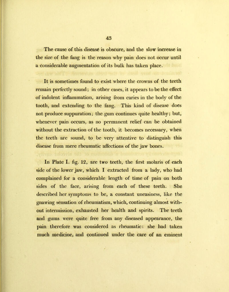 The cause of this disease is obscure, and the slow increase in the size of the fang is the reason why pain does not occur until a considerable augmentation of its bulk has taken place. It is sometimes found to exist where the crowns of the teeth remain perfectly sound; in other cases, it appears to be the effect of indolent inflammation, arising from caries in the body of the tooth, and extending to the fang. This kind of disease does not produce suppuration; the gum continues quite healthy; but, whenever pain occurs, as no permanent relief can be obtained without the extraction of the tooth, it becomes necessary, when the teeth are sound, to be very attentive to distinguish this disease from mere rheumatic affections of the jaw bones. In Plate I. fig. 12, are two teeth, the first molaris of each side of the lower jaw, which I extracted from a lady, who had complained for a considerable length of time of pain on both sides of the face, arising from each of these teeth. She described her symptoms to be, a constant uneasiness, like the gnawing sensation of rheumatism, which, continuing almost with- out intermission, exhausted her health and spirits. The teeth and gums were quite free from any diseased appearance, the pain therefore was considered as rheumatic: she had taken much medicine, and continued under the care of an eminent