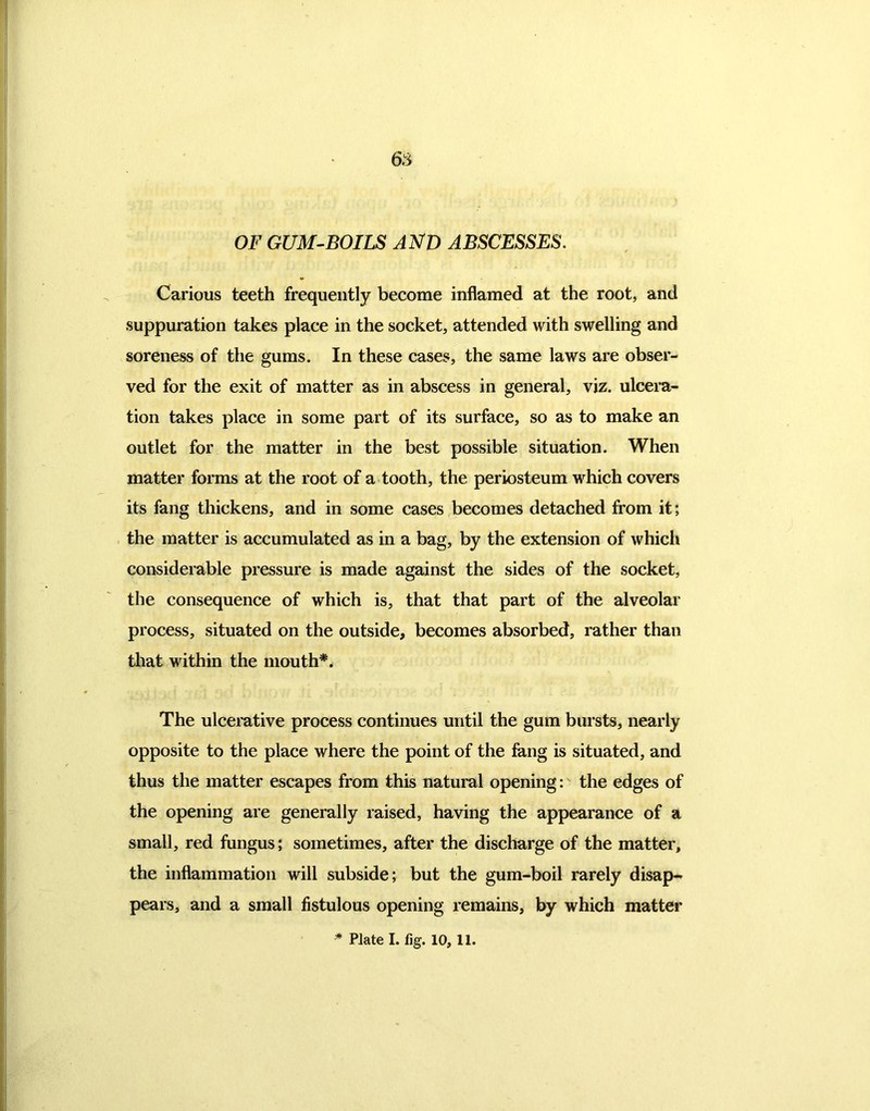 OF GUM-BOILS AND ABSCESSES. Carious teeth frequently become inflamed at the root, and suppuration takes place in the socket, attended with swelling and soreness of the gums. In these cases, the same laws are obser- ved for the exit of matter as in abscess in general, viz. ulcera- tion takes place in some part of its surface, so as to make an outlet for the matter in the best possible situation. When matter forms at the root of a tooth, the periosteum which covers its fang thickens, and in some cases becomes detached from it; the matter is accumulated as in a bag, by the extension of which considerable pressure is made against the sides of the socket, the consequence of which is, that that part of the alveolar process, situated on the outside, becomes absorbed, rather than that within the mouth*. The ulcerative process continues until the gum bursts, nearly opposite to the place where the point of the fang is situated, and thus the matter escapes from this natural opening: the edges of the opening are generally raised, having the appearance of a small, red fungus; sometimes, after the discharge of the matter, the inflammation will subside; but the gum-boil rarely disap- pears, and a small fistulous opening remains, by which matter * Plate I. fig. 10, 11.