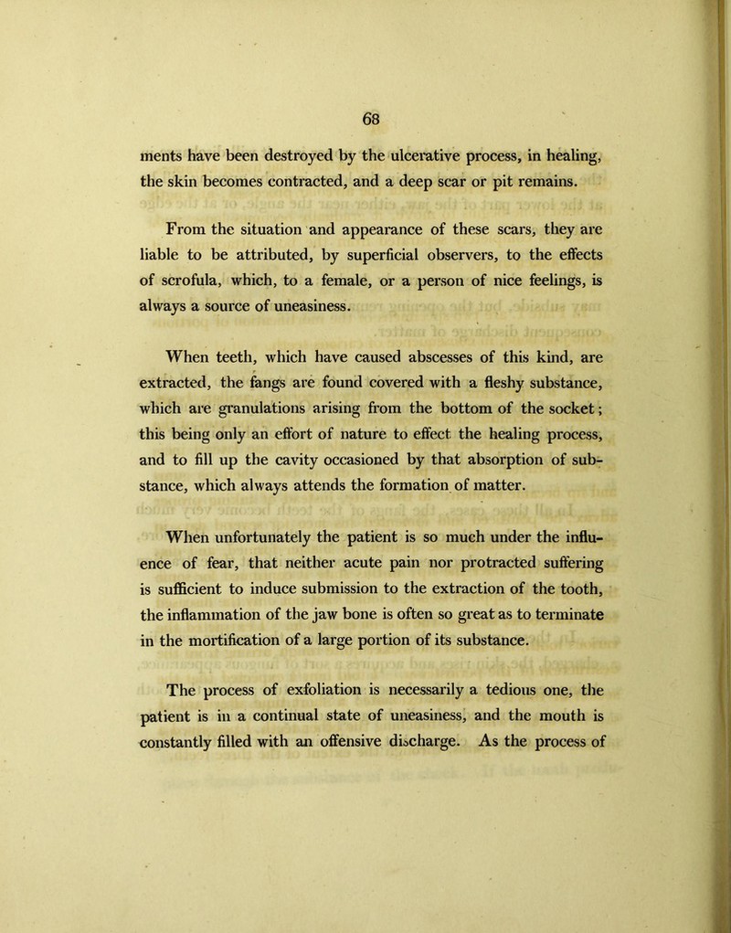 ments have been destroyed by the ulcerative process, in healing, the skin becomes contracted, and a deep scar or pit remains. From the situation and appearance of these scars, they are liable to be attributed, by superficial observers, to the effects of scrofula, which, to a female, or a person of nice feelings, is always a source of uneasiness. When teeth, which have caused abscesses of this kind, are f extracted, the fangs are found covered with a fleshy substance, which are granulations arising from the bottom of the socket; this being only an effort of nature to effect the healing process, and to fill up the cavity occasioned by that absorption of sub- stance, which always attends the formation of matter. When unfortunately the patient is so much under the influ- ence of fear, that neither acute pain nor protracted suffering is sufficient to induce submission to the extraction of the tooth, the inflammation of the jaw bone is often so great as to terminate in the mortification of a large portion of its substance. The process of exfoliation is necessarily a tedious one, the patient is in a continual state of uneasiness, and the mouth is constantly filled with an offensive discharge. As the process of