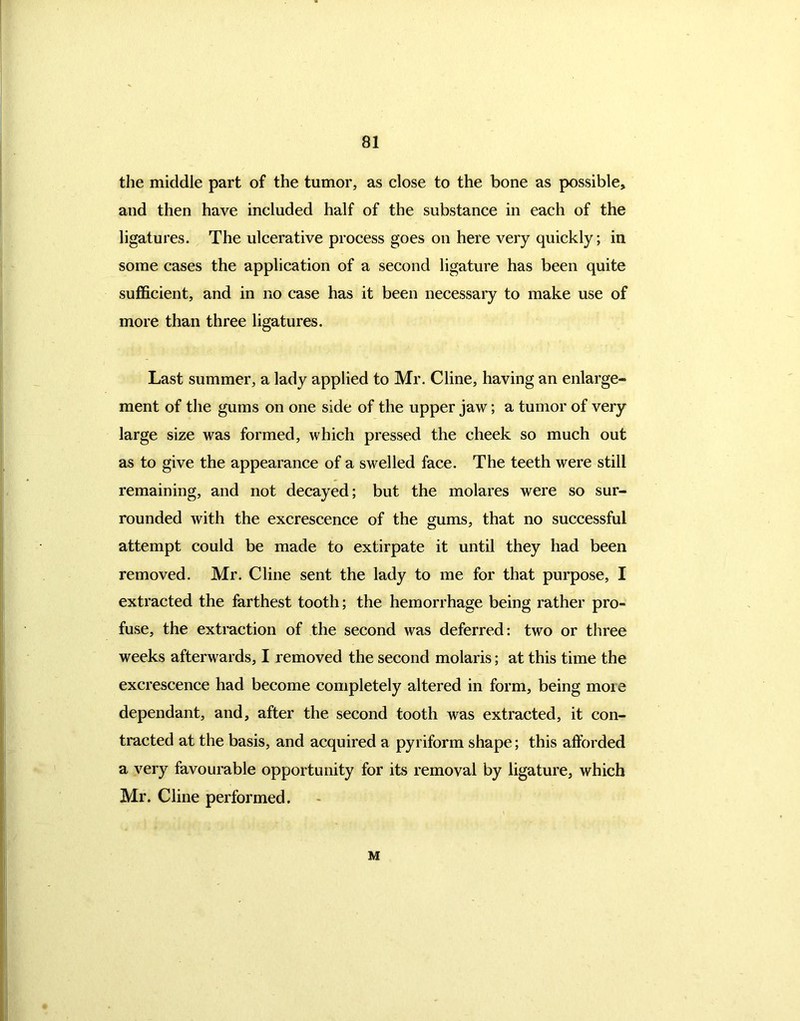 the middle part of the tumor, as close to the bone as possible* and then have included half of the substance in each of the ligatures. The ulcerative process goes on here very quickly; in some cases the application of a second ligature has been quite sufficient, and in no case has it been necessary to make use of more than three ligatures. Last summer, a lady applied to Mr. Cline, having an enlarge- ment of the gums on one side of the upper jaw; a tumor of very large size was formed, which pressed the cheek so much out as to give the appearance of a swelled face. The teeth were still remaining, and not decayed; but the molares were so sur- rounded with the excrescence of the gums, that no successful attempt could be made to extirpate it until they had been removed. Mr. Cline sent the lady to me for that purpose, I extracted the farthest tooth; the hemorrhage being rather pro- fuse, the extraction of the second was deferred: two or three weeks afterwards, I removed the second molaris; at this time the excrescence had become completely altered in form, being moie dependant, and, after the second tooth was extracted, it con- tracted at the basis, and acquired a pyriform shape; this afforded a very favourable opportunity for its removal by ligature, which Mr. Cline performed. M