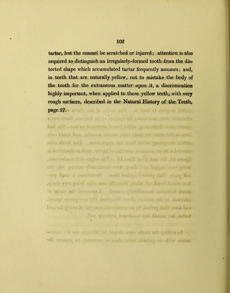 tartar, lest the enamel be scratched or injured; attention is also required to distinguish an irregularly-formed tooth from the dis- torted shape which accumulated tartar frequently assumes; and, in teeth that are naturally yellow, not to mistake the body of the tooth for the extraneous matter upon it, a discrimination highly important, when applied to those yellow teeth, with very rough surfaces, described in the Natural History of the Teeth, page 27- M