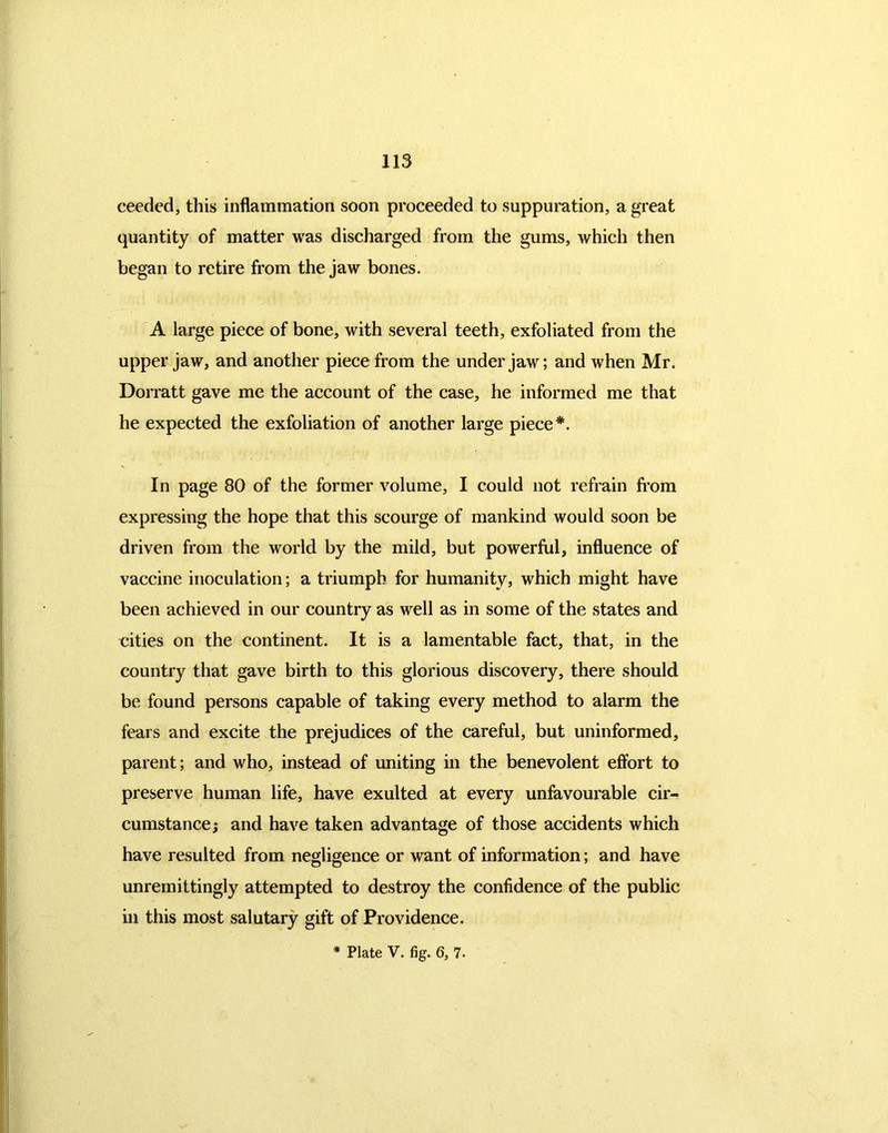 ceedcd, this inflammation soon proceeded to suppuration, a great quantity of matter was discharged from the gums, which then began to retire from the jaw bones. A large piece of bone, with several teeth, exfoliated from the upper jaw, and another piece from the under jaw; and when Mr. Dorratt gave me the account of the case, he informed me that he expected the exfoliation of another large piece*. In page 80 of the former volume, I could not refrain from expressing the hope that this scourge of mankind would soon be driven from the world by the mild, but powerful, influence of vaccine inoculation; a triumph for humanity, which might have been achieved in our country as well as in some of the states and cities on the continent. It is a lamentable fact, that, in the country that gave birth to this glorious discovery, there should be found persons capable of taking every method to alarm the fears and excite the prejudices of the careful, but uninformed, parent; and who, instead of uniting in the benevolent effort to preserve human life, have exulted at every unfavourable cir- cumstance; and have taken advantage of those accidents which have resulted from negligence or want of information; and have unremittingly attempted to destroy the confidence of the public in this most salutary gift of Providence. * Plate V. fig. 6, 7-