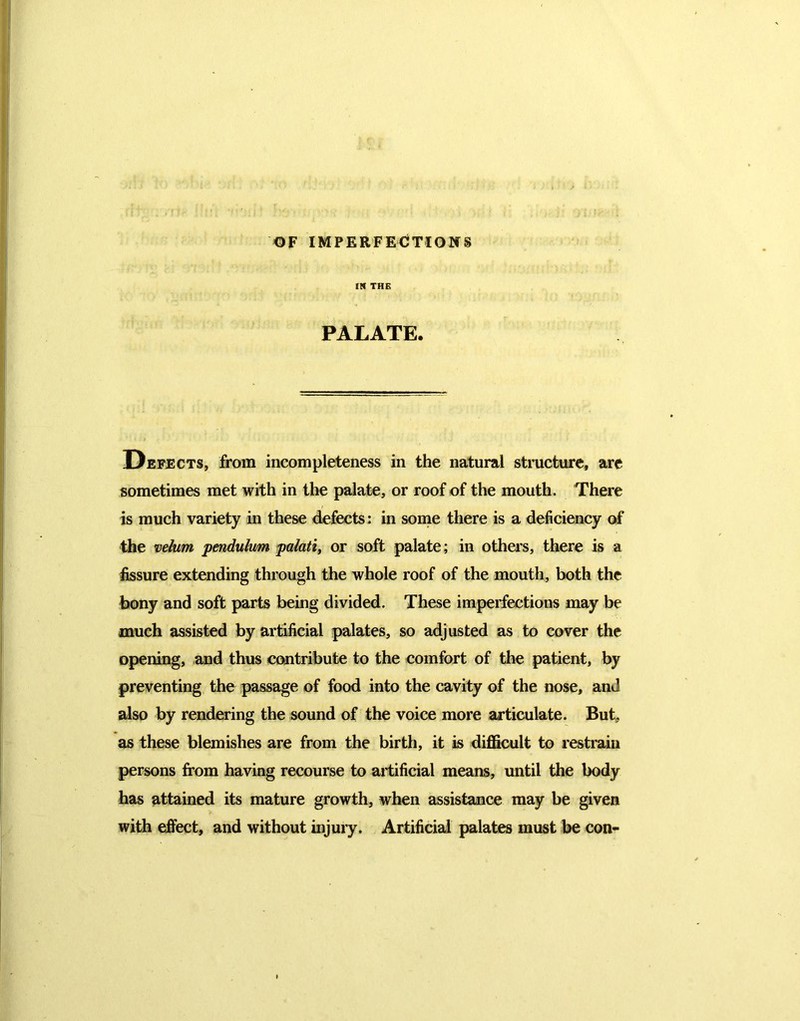 OF IMPERFECTIONS IN THE PALATE. Defects, from incompleteness in the natural structure, are sometimes met with in the palate, or roof of the mouth. There is much variety in these defects: in some there is a deficiency of the velum pendulum palatii or soft palate; in others, there is a fissure extending through the whole roof of the mouth, both the bony and soft parts being divided. These imperfections may be much assisted by artificial palates, so adjusted as to cover the opening, and thus contribute to the comfort of the patient, by preventing the passage of food into the cavity of the nose, and also by rendering the sound of the voice more articulate. But, as these blemishes are from the birth, it is difficult to restrain persons from having recourse to artificial means, until the body has attained its mature growth, when assistance may be given with effect, and without injury. Artificial palates must be con-