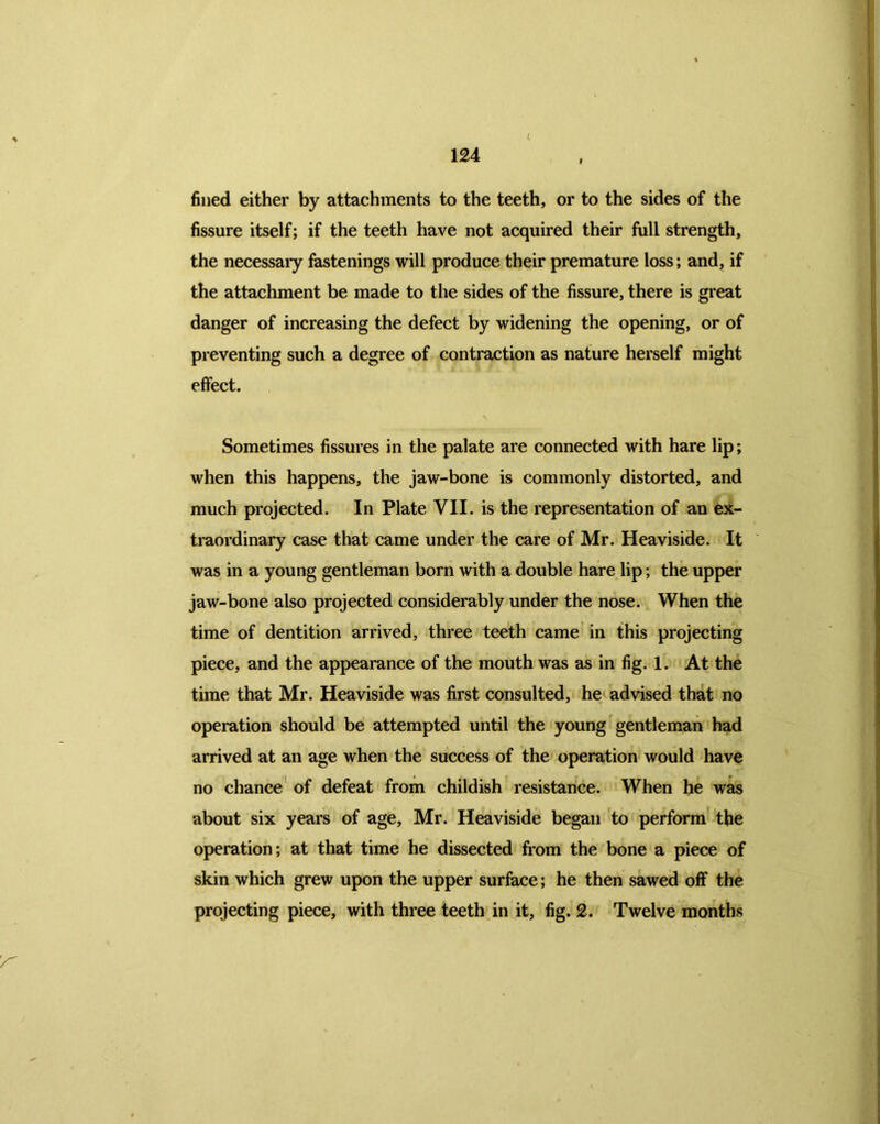 L fined either by attachments to the teeth, or to the sides of the fissure itself; if the teeth have not acquired their full strength, the necessary fastenings will produce their premature loss; and, if the attachment be made to the sides of the fissure, there is great danger of increasing the defect by widening the opening, or of preventing such a degree of contraction as nature herself might effect. Sometimes fissures in the palate are connected with hare lip; when this happens, the jaw-bone is commonly distorted, and much projected. In Plate VII. is the representation of an ex- traordinary case that came under the care of Mr. Heaviside. It was in a young gentleman born with a double hare lip; the upper jaw-bone also projected considerably under the nose. When the time of dentition arrived, three teeth came in this projecting piece, and the appearance of the mouth was as in fig. 1. At the time that Mr. Heaviside was first consulted, he advised that no operation should be attempted until the young gentleman had arrived at an age when the success of the operation would have no chance of defeat from childish resistance. When he was about six years of age, Mr. Heaviside began to perform the operation; at that time he dissected from the bone a piece of skin which grew upon the upper surface; he then sawed off the projecting piece, with three teeth in it, fig. 2. Twelve months