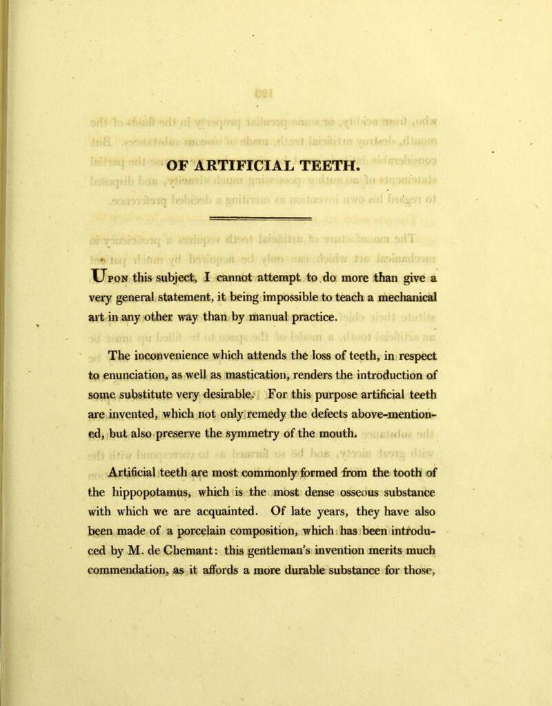 OF ARTIFICIAL TEETH Upon this subject, I cannot attempt to do more than give a very general statement, it being impossible to teach a mechanical art in any other way than by manual practice. The inconvenience which attends the loss of teeth, in respect to enunciation, as well as mastication, renders the introduction of some substitute very desirable. For this purpose artificial teeth are invented, which not only remedy the defects above-mention- ed, but also preserve the symmetry of the mouth. Artificial teeth are most commonly formed from the tooth of the hippopotamus, which is the most dense osseous substance with which we are acquainted. Of late years, they have also been made of a porcelain composition, which has been introdu- ced by M. de Chemant: this gentleman’s invention merits much commendation, as it affords a more durable substance for those,