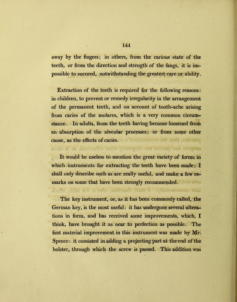 away by the fingers; in others, from the carious state of the teeth, or from the direction and strength of the fangs, it is im- possible to succeed, notwithstanding the greatest care or ability. Extraction of the teeth is required for the following reasons: in children, to prevent or remedy irregularity in the arrangement of the permanent teeth, and on account of tooth-ache arising from caries of the molares, which is a very common circum- stance. In adults, from the teeth having become loosened from an absorption of the alveolar processes; or from some other cause, as the effects of caries. y * , f . . ., . , r. , i ■, ; i \' .ji ^ ' . t • j v' .} ')* * It would be useless to mention the great variety of forms in which instruments for extracting the teeth have been made; I shall only describe such as are really useful, and make a few re- marks on some that have been strongly recommended. 0 V . , .* , *■ < . • i it • - » if...// . 1 J I » U . J . . , / • • - ' • .Vii- The key instrument, or, as it has been commonly called, the German key, is the most useful: it has undergone several altera- tions in form, and has received some improvements, which, I think, have brought it as near to perfection as possible. The first material improvement in this instrument was made by Mr. Spence: it consisted in adding a projecting part at the end of the bolster, through which the screw is passed. This addition was