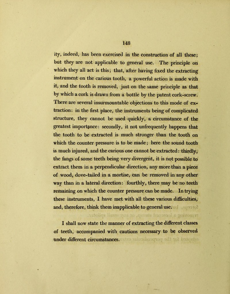 ity, indeed, has been exercised in the construction of all these; but they are not applicable to general use. The principle on which they all act is this; that, after having fixed the extracting instrument on the carious tooth, a powerful action is made with it, and the tooth is removed, just on the same principle as that by which a cork is drawn from a bottle by the patent cork-screw. There are several insurmountable objections to this mode of ex- traction : in the first place, the instruments being of complicated structure, they cannot be used quickly, a circumstance of the greatest importance: secondly, it not unfrequently happens that the tooth to be extracted is much stronger than the tooth on which the counter pressure is to be made; here the sound tooth is much injured, and the carious one cannot be extracted: thirdly, the fangs of some teeth being very divergent, it is not possible to extract them in a perpendicular direction, any more than a piece of wood, dove-tailed in a mortise, can be removed in any other way than in a lateral direction: fourthly, there may be no teeth remaining on which the counter pressure can be made. In trying these instruments, I have met with all these various difficulties, and, therefore, think them inapplicable to general use. I shall now state the manner of extracting the different classes of teeth, accompanied with cautions necessary to be observed Under different circumstances.