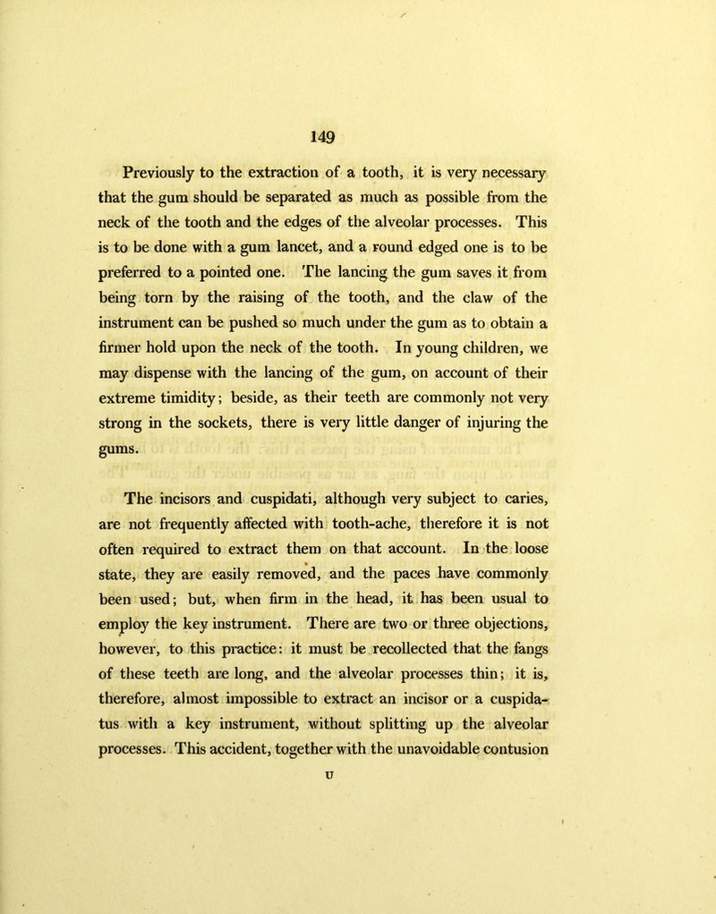 Previously to the extraction of a tooth, it is very necessary that the gum should be separated as much as possible from the neck of the tooth and the edges of the alveolar processes. This is to be done with a gum lancet, and a round edged one is to be preferred to a pointed one. The lancing the gum saves it from being torn by the raising of the tooth, and the claw of the instrument can be pushed so much under the gum as to obtain a firmer hold upon the neck of the tooth. In young children, we may dispense with the lancing of the gum, on account of their extreme timidity; beside, as their teeth are commonly not very strong in the sockets, there is very little danger of injuring the gums. The incisors and cuspidati, although very subject to caries, are not frequently affected with tooth-ache, therefore it is not often required to extract them on that account. In the loose % state, they are easily removed, and the paces have commonly been used; but, when firm in the head, it has been usual to employ the key instrument. There are two or three objections, however, to this practice: it must be recollected that the fangs of these teeth are long, and the alveolar processes thin; it is, therefore, almost impossible to extract an incisor or a cuspida- tus with a key instrument, without splitting up the alveolar processes. This accident, together with the unavoidable contusion u