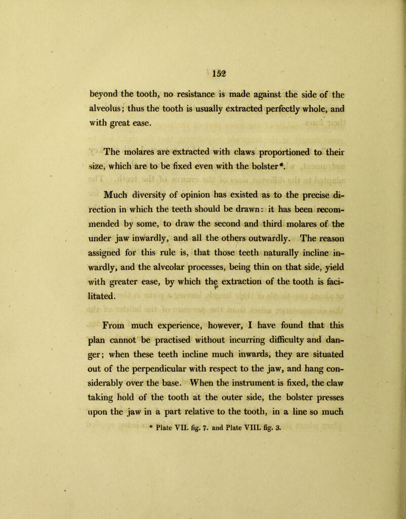 beyond the tooth, no resistance is made against the side of the alveolus; thus the tooth is usually extracted perfectly whole, and with great ease. The molares are extracted with claws proportioned to their size, which are to be fixed even with the bolster*. Much diversity of opinion has existed as to the precise di- rection in which the teeth should be drawn: it has been recom- mended by some, to draw the second and third molares of the under jaw inwardly, and all the others outwardly. The reason assigned for this rule is, that those teeth naturally incline in- wardly, and the alveolar processes, being thin on that side, yield with greater ease, by which the extraction of the tooth is faci- litated. From much experience, however, I have found that this plan cannot be practised without incurring difficulty and dan- ger; when these teeth incline much inwards, they are situated out of the perpendicular with respect to the jaw, and hang con- siderably over the base. When the instrument is fixed, the claw taking hold of the tooth at the outer side, the bolster presses upon the jaw in a part relative to the tooth, in a line so much * Plate VII. fig. 7. and Plate VIII. fig. 3.