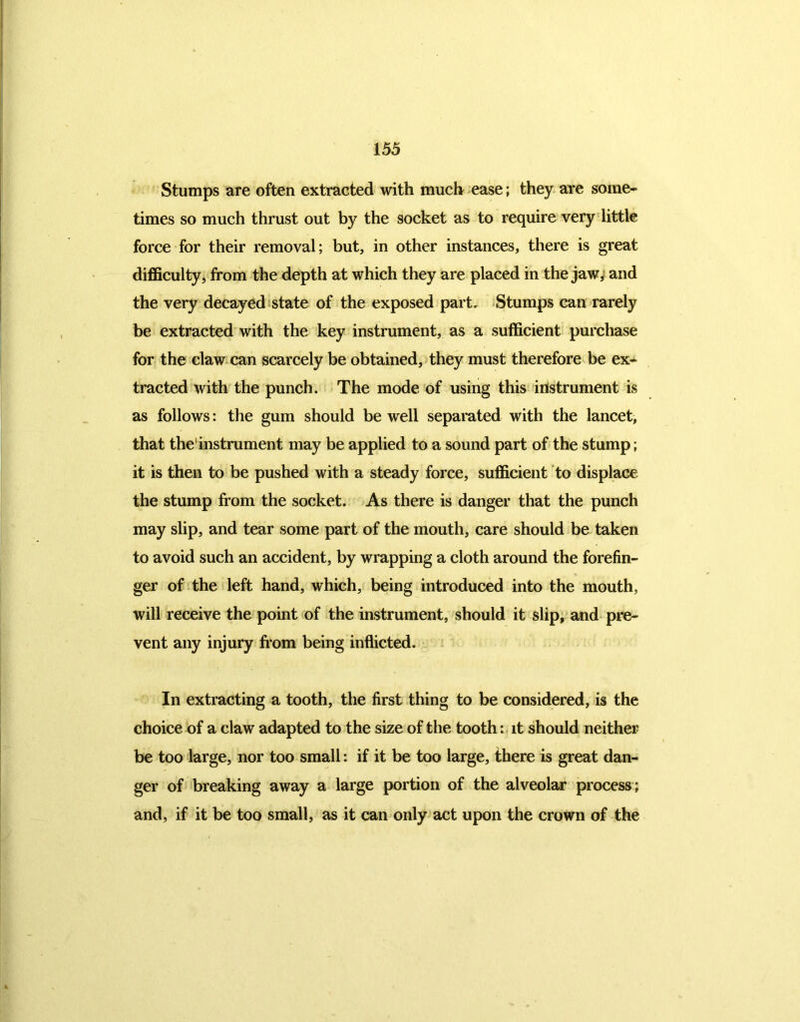 Stumps are often extracted with much ease; they are some- times so much thrust out by the socket as to require very little force for their removal; but, in other instances, there is great difficulty, from the depth at which they are placed in the jaw, and the very decayed state of the exposed part. Stumps can rarely be extracted with the key instrument, as a sufficient purchase for the claw can scarcely be obtained, they must therefore be ex- tracted with the punch. The mode of using this instrument is as follows: the gum should be well separated with the lancet, that the1 instrument may be applied to a sound part of the stump; it is then to be pushed with a steady force, sufficient to displace the stump from the socket. As there is danger that the punch may slip, and tear some part of the mouth, care should be taken to avoid such an accident, by wrapping a cloth around the forefin- ger of the left hand, which, being introduced into the mouth, will receive the point of the instrument, should it slip, and pre- vent any injury from being inflicted. In extracting a tooth, the first thing to be considered, is the choice of a claw adapted to the size of the tooth: it should neither be too large, nor too small: if it be too large, there is great dan- ger of breaking away a large portion of the alveolar process; and, if it be too small, as it can only act upon the crown of the
