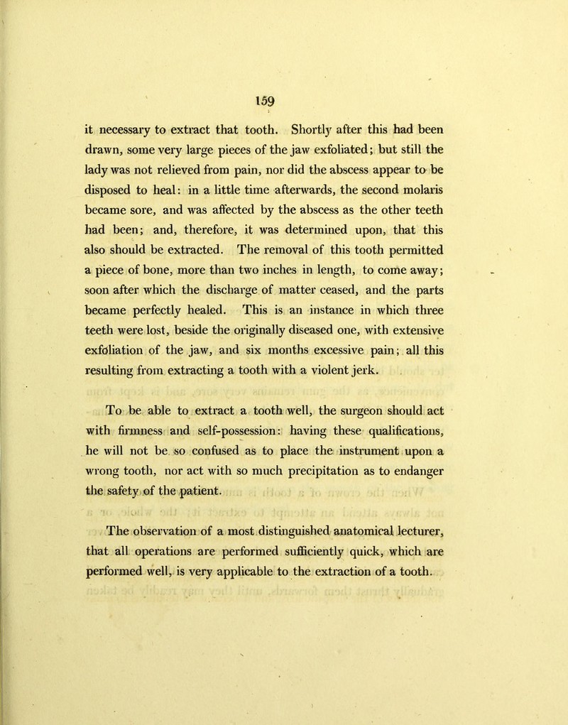 it necessary to extract that tooth. Shortly after this had been drawn, some very large pieces of the jaw exfoliated; but still the lady was not relieved from pain, nor did the abscess appear to be disposed to heal: in a little time afterwards, the second molaris became sore, and was affected by the abscess as the other teeth had been; and, therefore, it was determined upon, that this also should be extracted. The removal of this tooth permitted a piece of bone, more than two inches in length, to come away; soon after which the discharge of matter ceased, and the parts became perfectly healed. This is an instance in which three teeth were lost, beside the originally diseased one, with extensive exfoliation of the jaw, and six months excessive pain; all this resulting from extracting a tooth with a violent jerk. To be able to extract a tooth well, the surgeon should act with firmness and self-possession: having these qualifications, he will not be so confused as to place the instrument upon a wrong tooth, nor act with so much precipitation as to endanger the safety of the patient. The observation of a most distinguished anatomical lecturer, that all operations are performed sufficiently quick, which are performed well, is very applicable to the extraction of a tooth. )