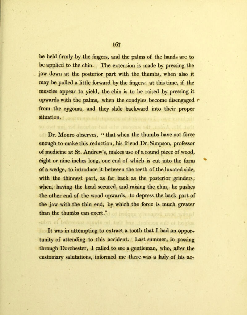 be held firmly by the fingers, and the palms of the hands are to be applied to the chin. The extension is made by pressing the jaw down at the posterior part with the thumbs, when also it may be pulled a little forward by the fingers: at this time, if the muscles appear to yield, the chin is to be raised by pressing it upwards with the palms, when the condyles become disengaged r from the zygoma, and they slide backward into their proper situation. Dr. Monro observes, “ that when the thumbs have not force enough to make this reduction, his friend Dr. Simpson, professor of medicine at St. Andrew’s, makes use of a round piece of wood, eight or nine inches long, one end of which is cut into the form of a wedge, to introduce it between the teeth of the luxated side, with the thinnest part, as far back as the posterior grinders; when, having the head secured, and raising the chin, he pushes the other end of the wood upwards, to depress the back part of the jaw with the thin end, by which the force is much greater than the thumbs can exert.” It was in attempting to extract a tooth that I had an oppor- tunity of attending to this accident. Last summer, in passing through Dorchester, I called to see a gentleman, who, after the customary salutations, informed me there was a lady of his ac-