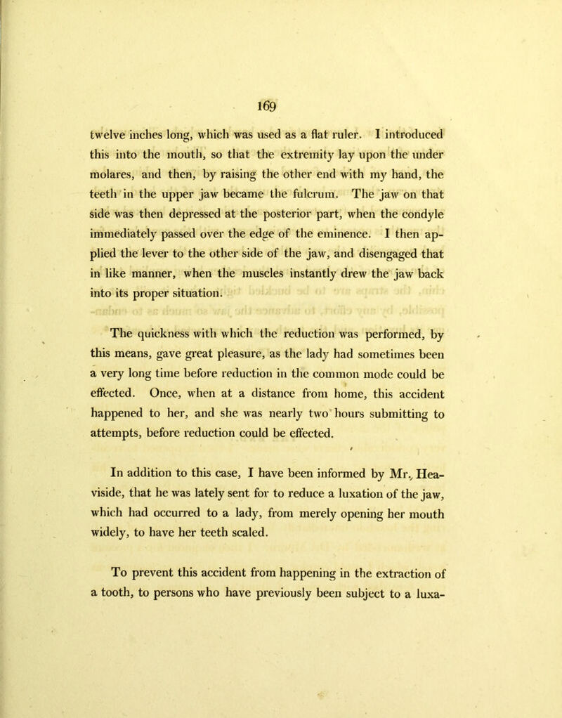 twelve inches long, which was used as a flat ruler. I introduced this into the mouth, so that the extremity lay upon the under molares, and then, by raising the other end with my hand, the teeth in the upper jaw became the fulcrum. The jaw on that side was then depressed at the posterior part, when the condyle immediately passed over the edge of the eminence. I then ap- plied the lever to the other side of the jaw, and disengaged that in like manner, when the muscles instantly drew the jaw back into its proper situation. The quickness with which the reduction was performed, by this means, gave great pleasure, as the lady had sometimes been a very long time before reduction in the common mode could be effected. Once, when at a distance from home, this accident happened to her, and she was nearly two hours submitting to attempts, before reduction could be effected. / In addition to this case, I have been informed by Mrv Hea- viside, that he was lately sent for to reduce a luxation of the jaw, which had occurred to a lady, from merely opening her mouth widely, to have her teeth scaled. To prevent this accident from happening in the extraction of a tooth, to persons who have previously been subject to a luxa-