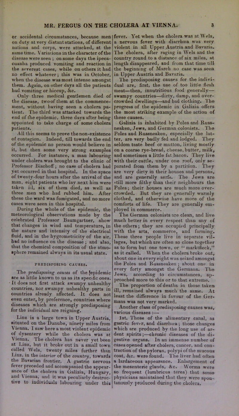 or accidental circumstances, because men on duty at very distant stations, of different nations and corps, were attacked, at the same time. Variaiions in the character of the disease were seen ; on some days the ipeca- cuanha produced vomiting and reaction in the severest cases, while on others it had no effect whatever; this was in October, when the disease was most intense amongst them. Again, on other days all the patients had vomiting or hiccup, &c. Only three medical gentlemen died of the disease, two of them at the commence- ment, without having seen a cholera pa- tient. The third was attacked towards the end of the epidemic, three days after being appointed to take charge of some cholera patients. All this seems to prove the non-existence of contagion. Indeed, till towards the end of the epidemic no person would believe in it, but then some very strong examples occurred. For instance, a man labouring under cholera was brought to the clinic of Professor BischofF; no case of cholera had yet occurred in that hospital. In the space of twenty-four hours after the arrival of the man, eight patients who lay next him were taken id, six of them died, as well as three men who had rubbed him. After these the ward was fumigated, and no more cases were seen in this hospital. During the whole of the epidemic, the meteorological observations made by the celebrated Professor Baumgartner, show that changes in wind and temperature, in the nature and intensity of the electrical fluid, and in the hygrometricity of the air, had no influence on the disease ; and also, that the chemical composition of the atmo- sphere remained always in its usual state. PREDISPOSING CAUSES. The predisposing causes of the {epidemic are as little known to us as its specific ones. It does not first attack swampy unhealthy countries, nor swampy unhealthy parts in countries already affected. It does not even enter, by preference, countries where diseases which are strongly predisposing for the individual are reigning. Linz is a large town in Upper Austria, situated on the Danube, ninety miles from Vienna. 1 saw here a most violent epidemic of dysentery while the cholera was at Vienna. The cholera has never yet been at Linz, but it broke out in a small town called VVels, twenty miles further than Linz, in the interior of the country, towards the Bavarian frontier. A gastric nervous fever preceded and accompanied the appear- ance of the cholera in Galizia, Hungary, and \ ienna, and it was peculiarly destruc- tive to individuals labouring under this fever. Yet when the cholera was at Weis, a nervous fever with diarrhoea was very violent in all Upper Austria and Bavaria. The cholera, after raging in Weis and the country round to a distance of six miles, at length disappeared, and from that time till the beginning of March no case was seen in Upper Austria and Bavaria. The predisposing causes for the indivi- dual are, first, the use of too little flesh meat—then, innutritious food generally— swampy countries—dirty, damp, and over- crowded dwellings—and bad clothing. The progress of the epidemic in Galizia offers the most striking example of the action of these causes. Galizia is inhabited by Poles and Russ- neaken, Jews, and German colonists. The Poles and Russneaken, especially the lat- ter, are very badly fed and lodged. They seldom taste beef or mutton, living mostly on a coarse rye-bread, cheese, butter, milk, and sometimes a little fat bacon. They live with their cattle, under one roof, only se- parated from them by a partition. They are very dirty in their houses and persons, and are generally serfs. The Jews are still more filthy than their neighbours the Poles; their houses are much more over- crowded. But they are generally wannly clothed, and otherwise have more of the comforts of life. They are generally em- ployed in commerce. The German colonists are clean, and live much better in every respect than any of the others; they are occupied principally with the arts, commerce, and farming. These three people live in separate vil- lages, but which are often so close together as to form but one town, or “ marktfleck,” as it called. When the cholera broke out, about one in every eight was seized amongst the Poles and Russneaken ; about one in every forty amongst the Germans. The Jews, according to circumstances, ap- proached more to this or to that extreme. The proportion of deaths in those taken ill, remained always much the same. At least the difference in favour of the Ger- mans was not very marked. Another class of predisposing causes was, various diseases :— 1st. Those of the alimentary canal, as gastric fever, and diarrluea; those changes which are produced by the long use of ar- dent spirits;—chronic diseases of the di- gestive organs. In au immense number of cases opened after cholera, cancer, and con- traction of the pylorus, polypi of the mucous coat, 6cc. were found. The liver had often a lardaceous appearance. Enlargement of the mesenteric glands, &c. Worms were so frequent (lumbricus teres) that some physicians maintained that they were spou- tanously produced during the cholera.